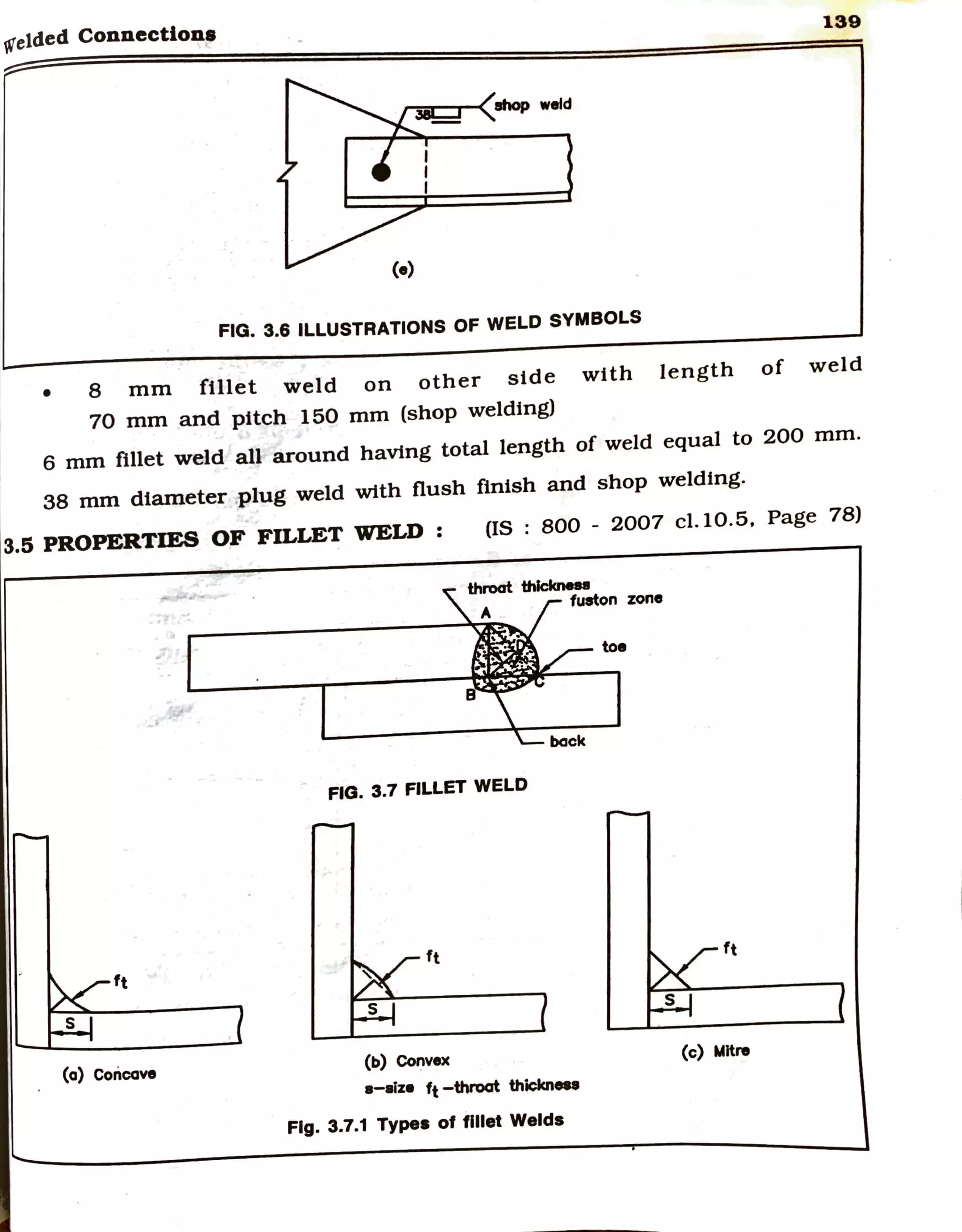 telded Connection•
139
r--:.:~r-< 8hop weld
FIG. 3.6 ILLUSTRATIONS OF WELD SYMBOLS
• 8 mm fillet weld on other side with length of weld
70 mm and pitch 150 mm (shop welding)
6 mm fillet weld all around having total length of weld equal to 200 mm.
38 mm diameter plug weld with flush finish and shop welding.
3.5 PROPERTIES OF FILLET WELD : (IS : 800 - 2007 cl.10.5, Page 78)
thn>at thlclcnea
A fuston zone
toe
FIG. 3.7 FILLET WELD
ft
ft
ft
(a) Concave
(b) Convex
(c) Mitre
•-~z• ~-throat thickn...
Fig. 3.7.1 Types of fillet Welds
 