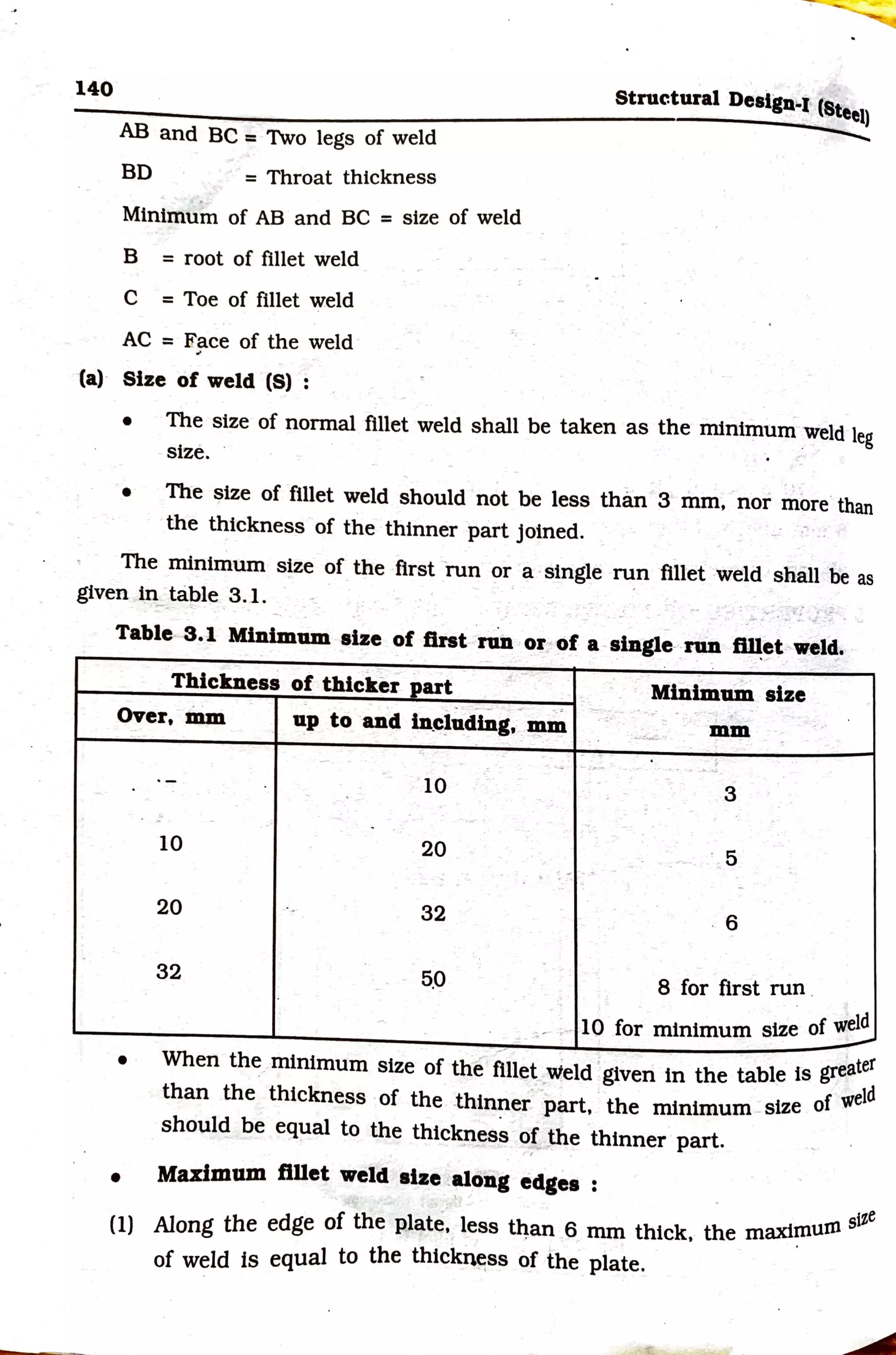 140
AB and BC = Two legs of weld
BD = Throat thickness
Minimu~ of AB and BC = size of weld
B = root of fillet weld
C = Toe of fillet ~eld
AC = Face of the weld
Structural Design-I (Steel)
..........
(a)- Size of weld (S) :
• The size of normal fillet weld shall be taken as the minimum _
weld leg
size. .
• The size of fillet weld should not be less than 3 mm, nor more·than
the thickness of the thinner part joined.
The minimum size of the first run or a ·single run fillet weld shall be as
given tn__table 3.1.
.. .
Table 3.1 Minimum size of first run or, of a single- run ~et weld.
Thickness of thicker part Minimum size
-- ►.;
-
over, mm up to and in.eluding, mm . ~
-~-- mm
- -
·- , . .. ,. .
-
·- 10 3
-
10 20 5
-
- ..
. -
20 32 6
32 5,0
- 8 for first run .
- - 1O for minimum size of ~
-
--
• When the minimum size of the fillet_ vield ·given in the table ts greater
-· - f weld
than the thickness ·of the .thin~er part, the minimum -size 0
should be equal to the thickness of the thinner part.
• Maximum ftllet weld alze along edges :
. stze
(1) Along the edge of the plate, less t~an 6 mm thick, the maxi~urn
of weld ts equal to the thickn~ss of the plate.
 