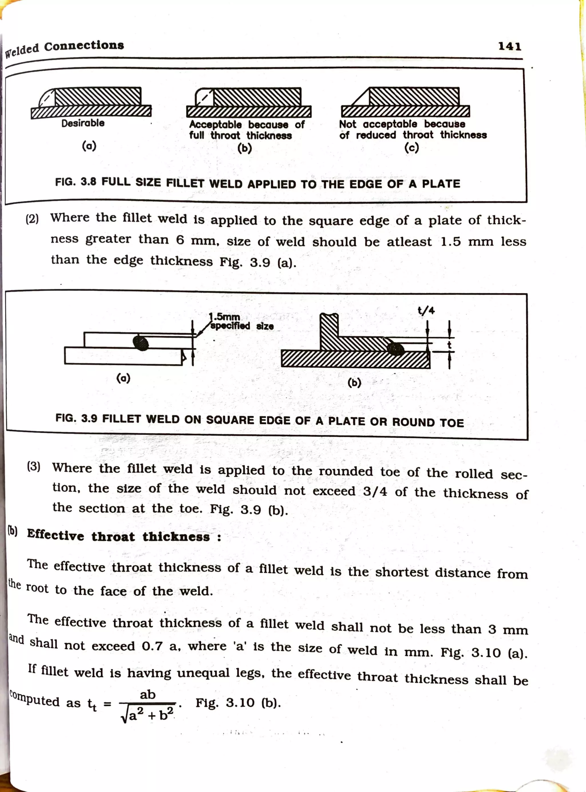 r
tetded connections 141
~
Desirable ·
(a)
J;m
Acceptable becoUN of
full throot thlckneaa
(b)
Not acceptabfe becauae
of reduced throat thickness
(c)
FIG. 3.8 FULL SIZE FILLET WELD APPLIED TO THE EDGE OF A PLATE
(2) Where the fillet weld ts applied to the square edge of a plate of thick-
ness greater than 6 mm, size of weld should be atleast 1.5 mm less
than the edge thickness Fig. 3.9 (a).
_. · V4
/aDIClfled elze _ · l
r--~-====t' t
-..-..-_____,
(a) (b) . .
FIG. 3.9 FILLET WELD ON SQUARE EDGE OF A PLATE OR ROUND TOE
(3) Where the fillet weld ts applied to the rounded toe of the rolled sec-
tion, the size of the weld should not exceed 3/4 of the thickness of
the section at the toe. Fig. 3.9 (b).
lb) Effective throat thickness- :
The effective throat thickness of a fillet weld ts the shortest distance from
lhe root to the face of the weld.
. .
The effective throat thickness of a fillet weld shall not be less than 3 mm
atld shall not exceed 0.7 a, where 'a' ts the size of weld in mm. Fig. 3.10 (a).
If fillet weld ts having unequal legs, the effective throat thickness shall be
torn ab O Cb)
Puted as ¼ = J 2
• Fig. 3.1 .
a2
+b .
 