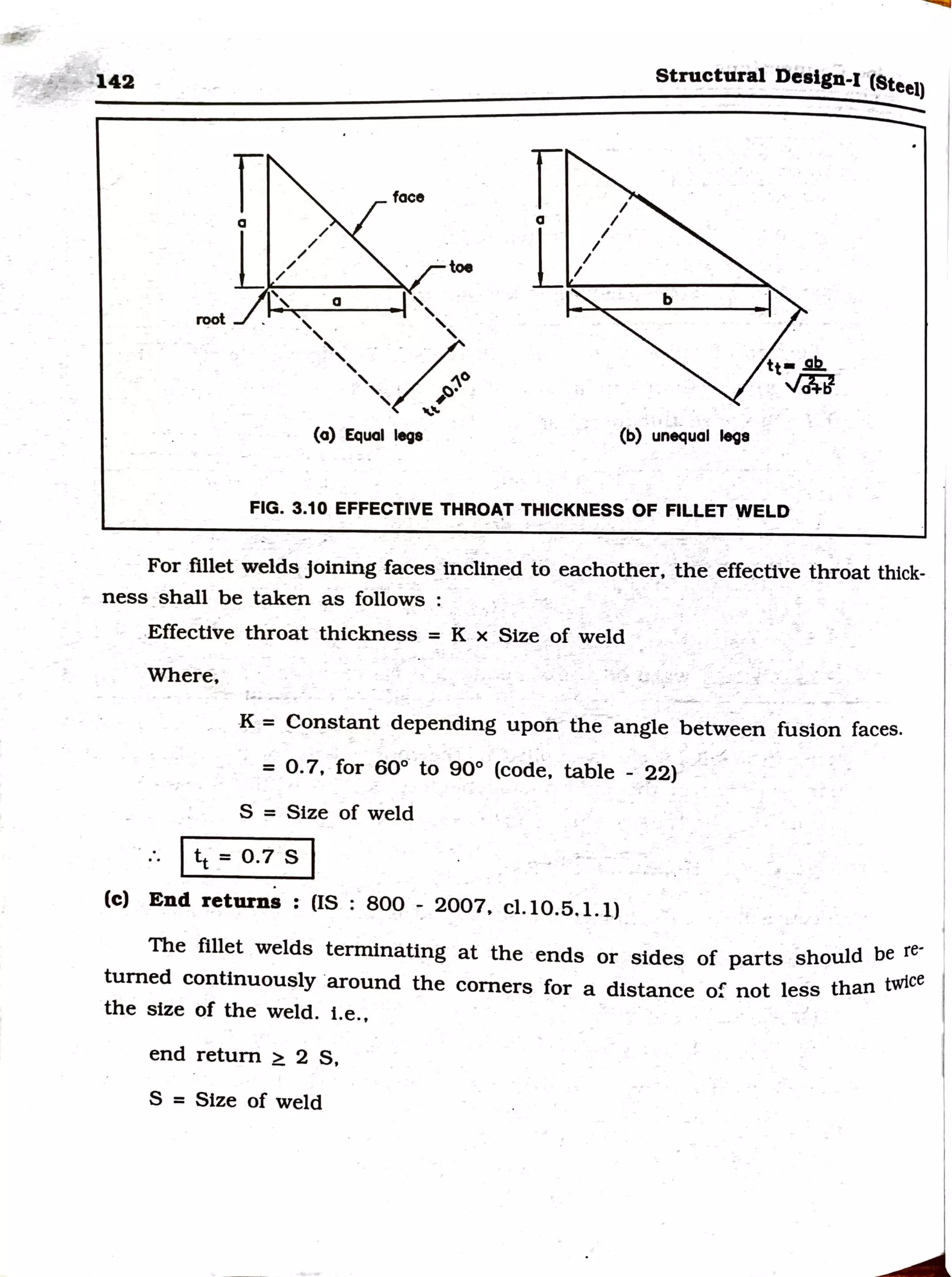 -142
root
r
a
/
/
/
/
(a) Equal lege
· toe
Structural Dealgn-J ·(~teel)
I
a /
L,,,,
(b) unequal lega
FIG. 3.10 EFFECTIVE THRO~T THICKNESS OF FILLET WELD
For fillet welds joining faces inclined to eachother, the effe_
ctive throat thick-
ness shall be taken as follows :
.Effective throat thickness = K x Size of weld
Where,
-
-
K = ~'?nstant depending upon the -angle between fusion faces.
= 0.7, for 60°· to 90° (code, table - 22)
S = Size of weld
1tt = o.7 s 1
(c) End returns : (IS : 800 - 2007. cl.10.5,1.1)
The fillet welds terminating at the ends or sides of parts should be re·
turned continuously ·around the corners for a distance of not less than twice
the size of the weld. i.e.,
end return ~ 2 S,
S = Size of weld
 