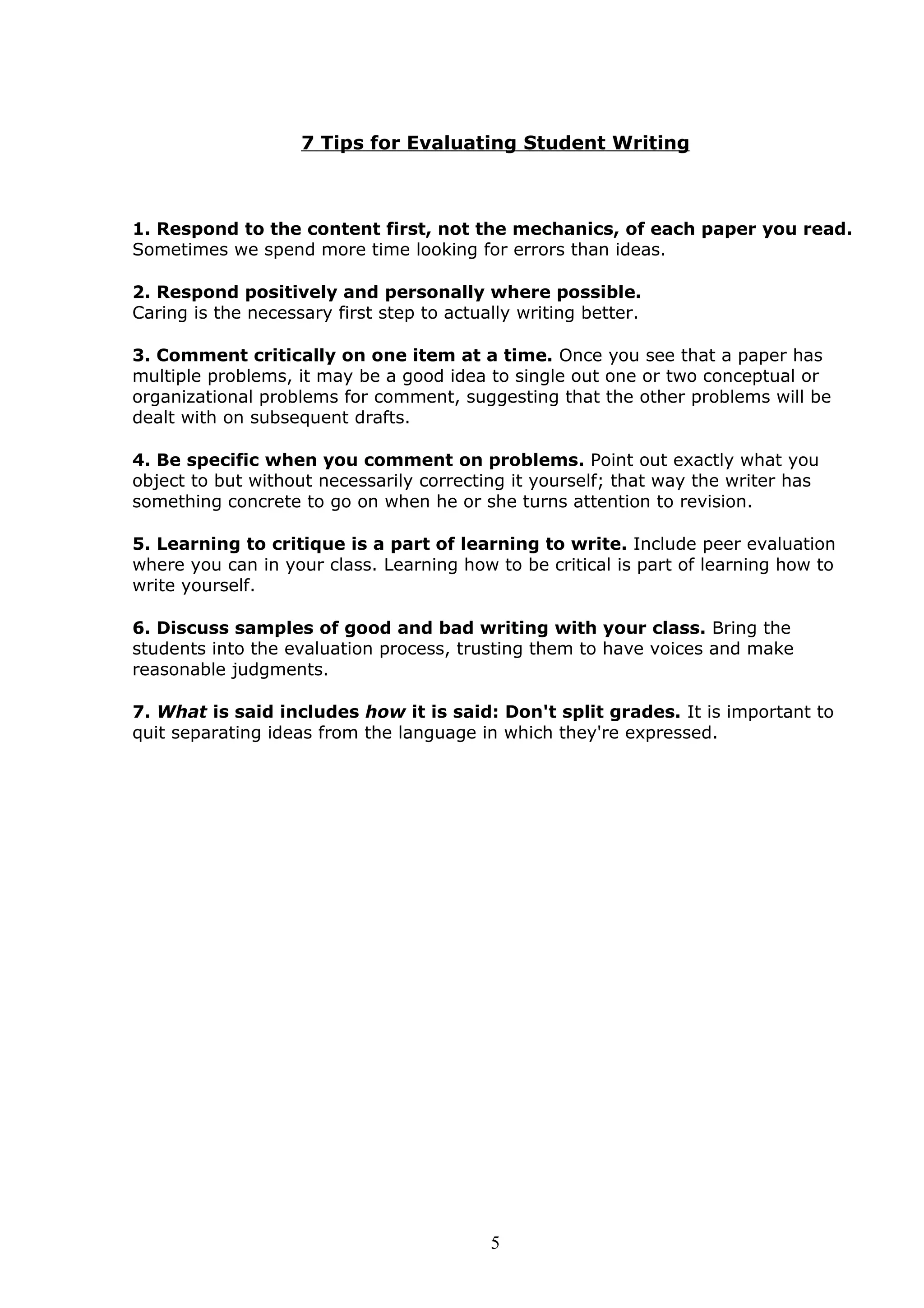 7 Tips for Evaluating Student Writing



1. Respond to the content first, not the mechanics, of each paper you read.
Sometimes we spend more time looking for errors than ideas.

2. Respond positively and personally where possible.
Caring is the necessary first step to actually writing better.

3. Comment critically on one item at a time. Once you see that a paper has
multiple problems, it may be a good idea to single out one or two conceptual or
organizational problems for comment, suggesting that the other problems will be
dealt with on subsequent drafts.

4. Be specific when you comment on problems. Point out exactly what you
object to but without necessarily correcting it yourself; that way the writer has
something concrete to go on when he or she turns attention to revision.

5. Learning to critique is a part of learning to write. Include peer evaluation
where you can in your class. Learning how to be critical is part of learning how to
write yourself.

6. Discuss samples of good and bad writing with your class. Bring the
students into the evaluation process, trusting them to have voices and make
reasonable judgments.

7. What is said includes how it is said: Don't split grades. It is important to
quit separating ideas from the language in which they're expressed.




                                           5
 