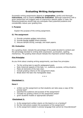 Evaluating Writing Assignments
Successful writing assignments depend on preparation, careful and thorough
instructions, and on explicit criteria for evaluation. Although experience with a
given assignment will suggest ways of improving a specific paper in class, the
following guidelines should help you anticipate many potential problems and
considerably reduce your grading time.

I. Purpose

   Explain the purpose of the writing assignment.

II. The assignment

   A. Provide complete written instructions.
   B. Provide format models where possible.
   C. Discuss sample strong, average, and weak papers.

III. Evaluation

On a grading sheet, indicate the percentage of the grade devoted to content and
the percentage devoted to writing skills (expression, punctuation, spelling,
mechanics). The grading sheet should indicate the important content features.

Five Principles

As you think about creating writing assignments, use these five principles:

   •   Tie the writing task to specific pedagogical goals.
   •   Note rhetorical aspects of the task, i.e., audience, purpose, writing situation.
   •   Make all elements of the task clear.
   •   Include grading criteria on the assignment sheet.
   •   Break down the task into manageable steps.

                                         ***

Checksheet 1:

Have I

   •   written out the assignment so that students can take away a copy of the
       precise task?
   •   specified the audience and purpose of the assignment?
   •   included my grading criteria on the assignment sheet?
   •   given students models or appropriate samples?

Checksheet 2:

   1. Is the assignment written clearly on the board or on a handout?
   2. Do the instructions explain the purpose(s) of the assignment?
   3. Is the assignment stated in precise language that cannot be misunderstood?


                                           1
 