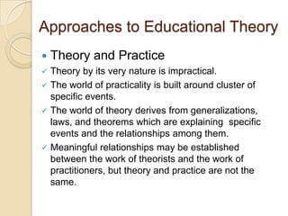 Approaches to Educational Theory
 Theory and Practice
 Theory by its very nature is impractical.
 The world of practicality is built around cluster of
specific events.
 The world of theory derives from generalizations,
laws, and theorems which are explaining specific
events and the relationships among them.
 Meaningful relationships may be established
between the work of theorists and the work of
practitioners, but theory and practice are not the
same.
 