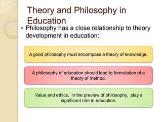 Theory and Philosophy in
Education
 Philosophy has a close relationship to theory
development in education:
A good philosophy must encompass a theory of knowledge.
A philosophy of education should lead to formulation of a
theory of method.
Value and ethics, in the preview of philosophy, play a
significant role in education.
 