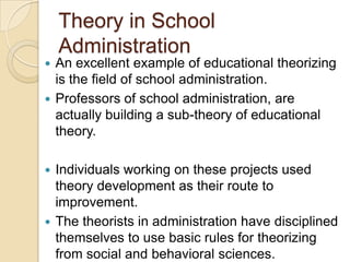 Theory in School
Administration
 An excellent example of educational theorizing
is the field of school administration.
 Professors of school administration, are
actually building a sub-theory of educational
theory.
 Individuals working on these projects used
theory development as their route to
improvement.
 The theorists in administration have disciplined
themselves to use basic rules for theorizing
from social and behavioral sciences.
 