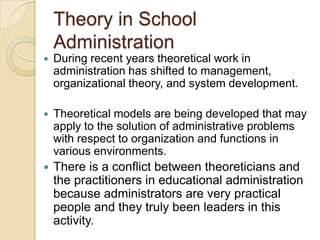 Theory in School
Administration
 During recent years theoretical work in
administration has shifted to management,
organizational theory, and system development.
 Theoretical models are being developed that may
apply to the solution of administrative problems
with respect to organization and functions in
various environments.
 There is a conflict between theoreticians and
the practitioners in educational administration
because administrators are very practical
people and they truly been leaders in this
activity.
 