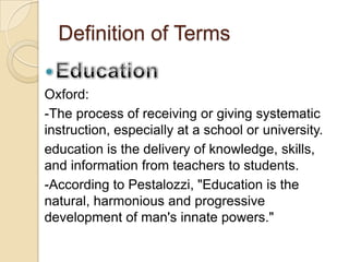 Definition of Terms
Oxford:
-The process of receiving or giving systematic
instruction, especially at a school or university.
education is the delivery of knowledge, skills,
and information from teachers to students.
-According to Pestalozzi, "Education is the
natural, harmonious and progressive
development of man's innate powers."
 