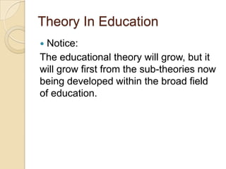 Theory In Education
 Notice:
The educational theory will grow, but it
will grow first from the sub-theories now
being developed within the broad field
of education.
 