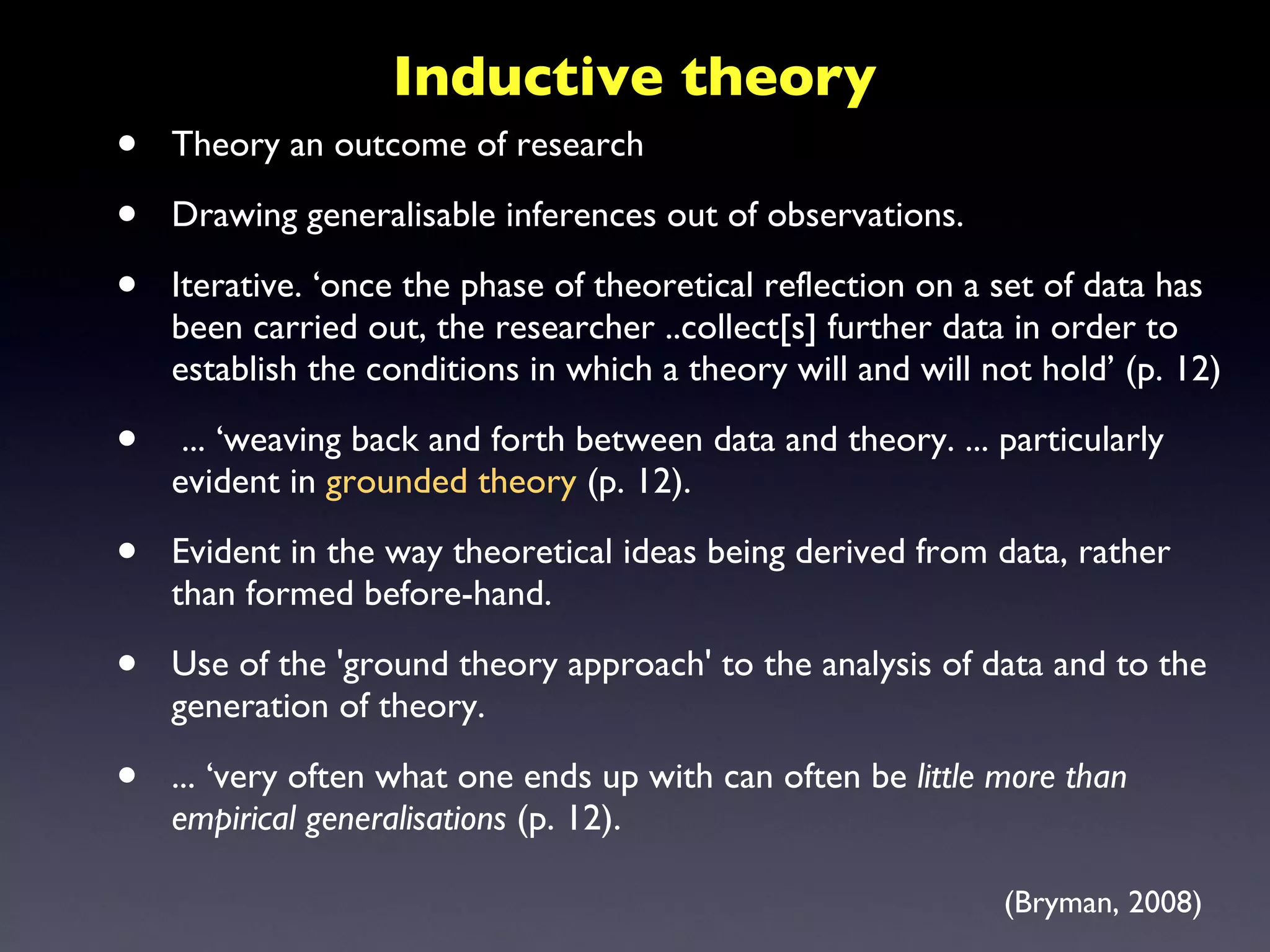 Theory an outcome of research Drawing generalisable inferences out of observations.  Iterative. ‘once the phase of theoretical reflection on a set of data has been carried out, the researcher ..collect[s] further data in order to establish the conditions in which a theory will and will not hold’ (p. 12) ... ‘weaving back and forth between data and theory. ... particularly evident in  grounded theory  (p. 12).  Evident in the way theoretical ideas being derived from data, rather than formed before-hand.  Use of the 'ground theory approach' to the analysis of data and to the generation of theory.  ... ‘very often what one ends up with can often be  little more than empirical generalisations  (p. 12).  Inductive theory (Bryman, 2008) 
