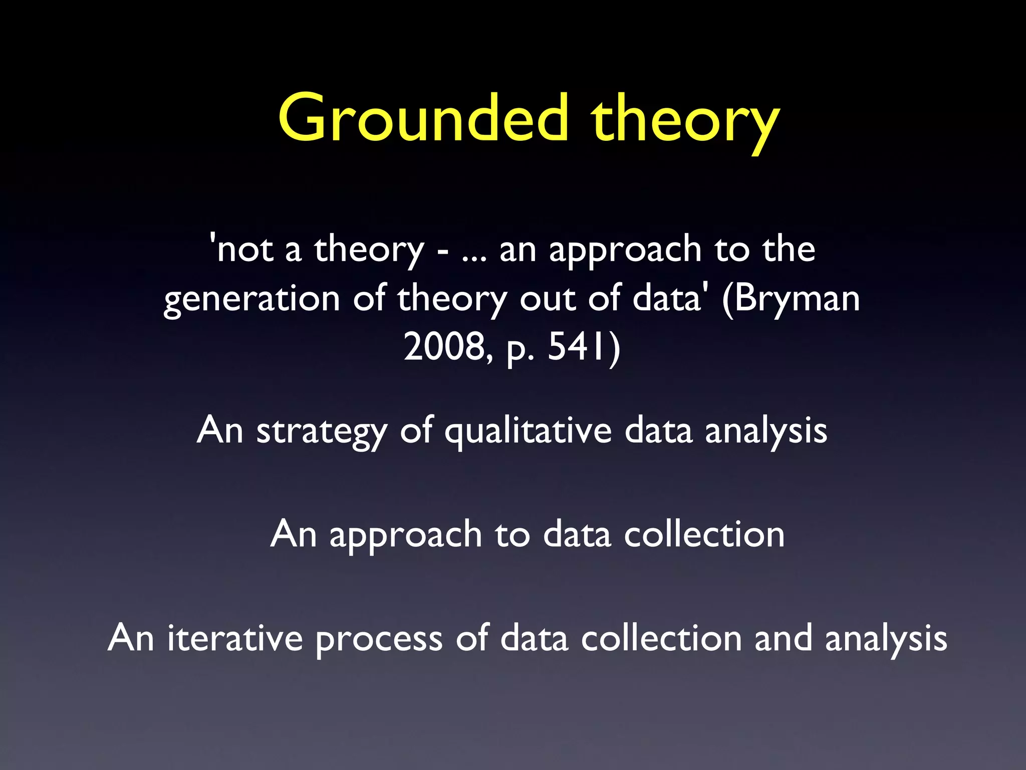 Grounded theory An strategy of qualitative data analysis An approach to data collection 'not a theory - ... an approach to the generation of theory out of data' (Bryman 2008, p. 541) An iterative process of data collection and analysis 