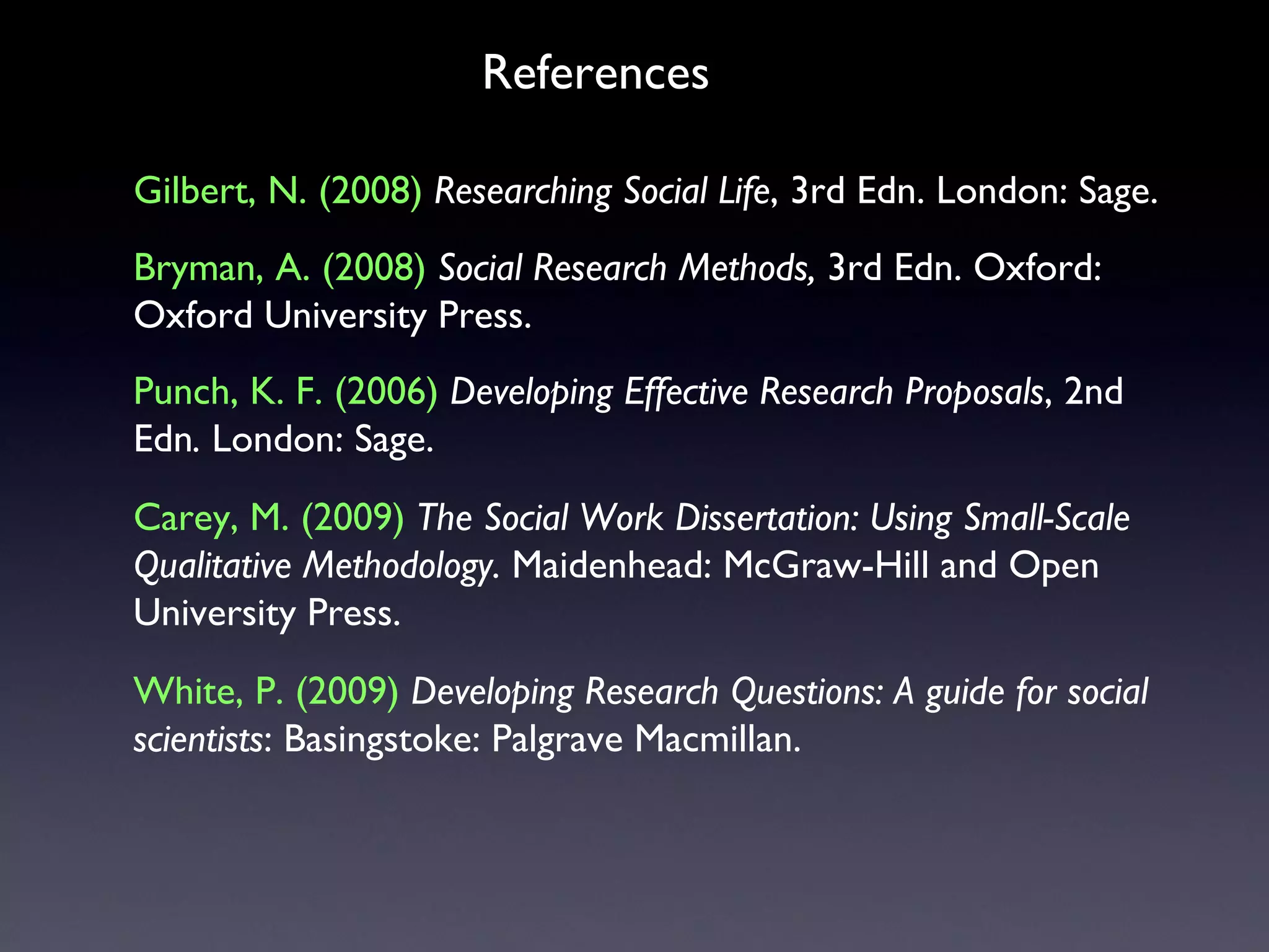 Gilbert, N. (2008)   Researching Social Life , 3rd Edn. London: Sage.  Bryman, A. (2008)   Social Research Methods,  3rd Edn. Oxford: Oxford University Press. Punch, K. F. (2006)   Developing Effective Research Proposals , 2nd Edn .  London: Sage.  White, P. (2009)   Developing Research Questions: A guide for social scientists : Basingstoke: Palgrave Macmillan. References Carey, M. (2009)   The Social Work Dissertation: Using Small-Scale Qualitative Methodology.  Maidenhead: McGraw-Hill and Open University Press. 