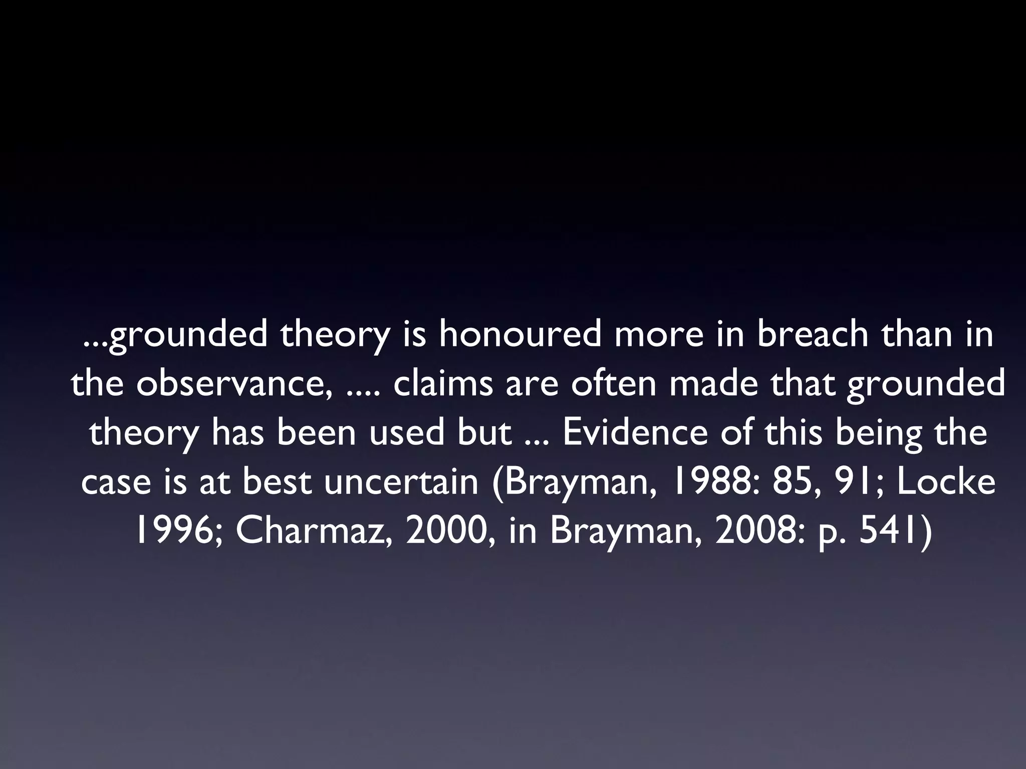 ...grounded theory is honoured more in breach than in the observance, .... claims are often made that grounded theory has been used but ... Evidence of this being the case is at best uncertain (Brayman, 1988: 85, 91; Locke 1996; Charmaz, 2000, in Brayman, 2008: p. 541)  