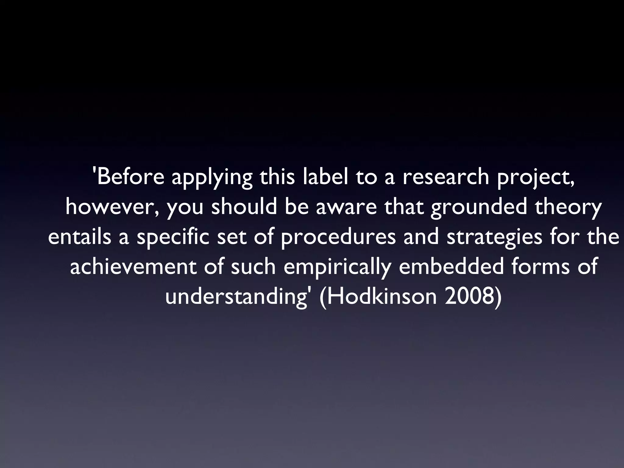 'Before applying this label to a research project, however, you should be aware that grounded theory entails a specific set of procedures and strategies for the achievement of such empirically embedded forms of understanding' (Hodkinson 2008) 