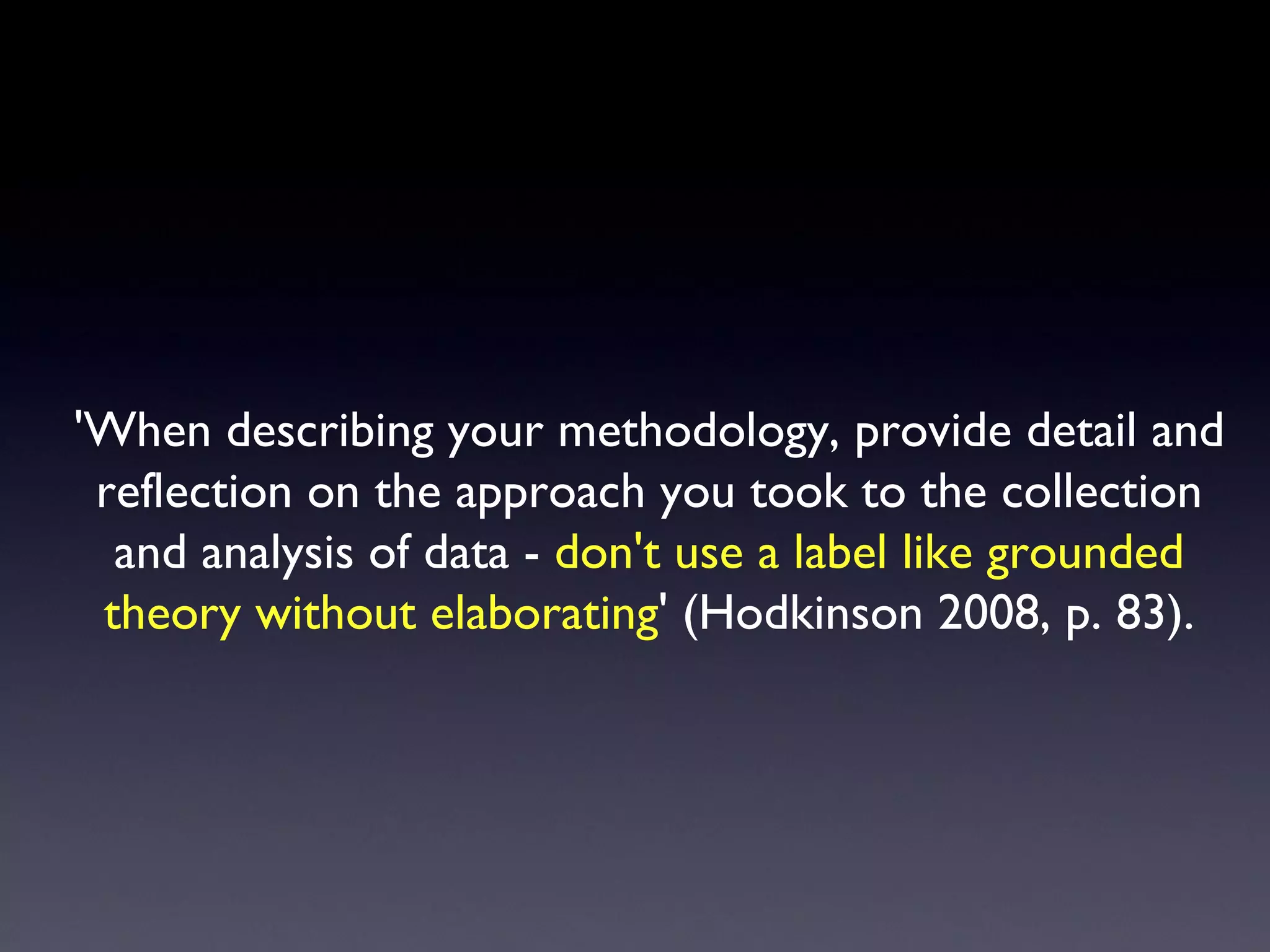 'When describing your methodology, provide detail and reflection on the approach you took to the collection and analysis of data -  don't use a label like grounded theory without elaborating ' (Hodkinson 2008, p. 83). 