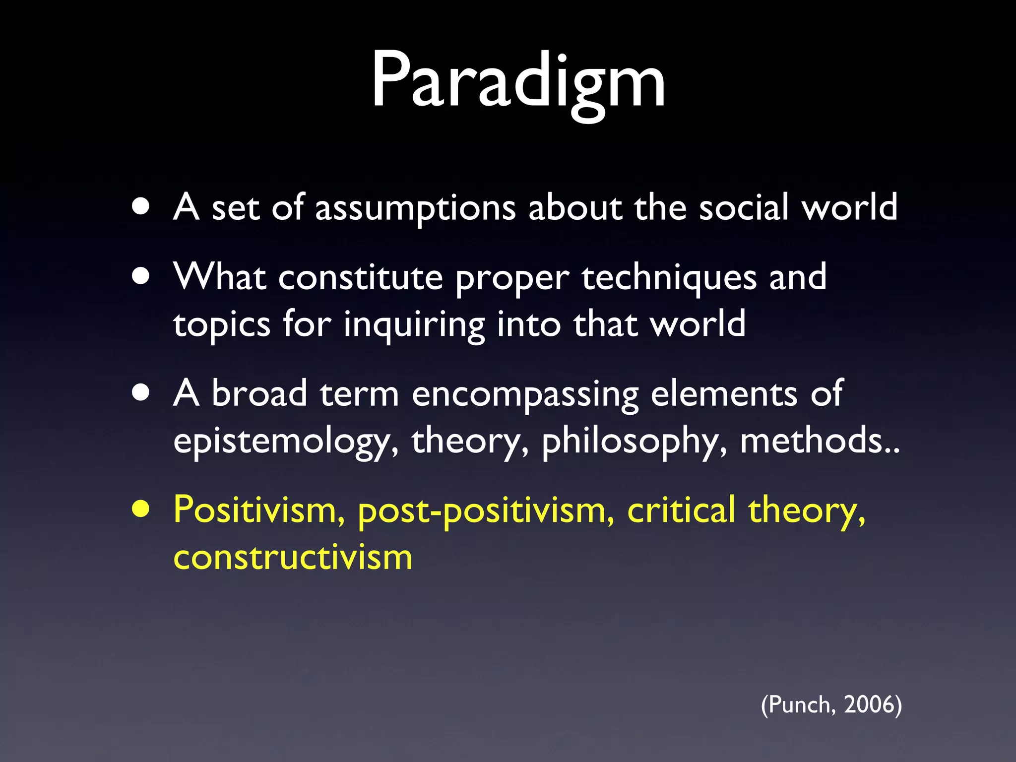 Paradigm A set of assumptions about the social world What constitute proper techniques and topics for inquiring into that world A broad term encompassing elements of epistemology, theory, philosophy, methods.. Positivism, post-positivism, critical theory, constructivism (Punch, 2006) 