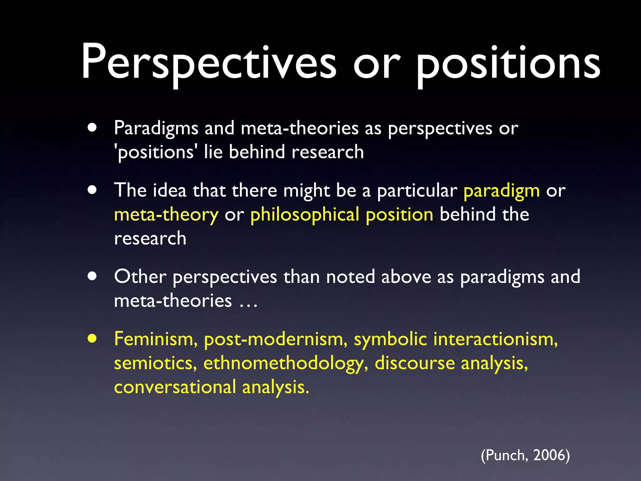 Perspectives or positions Paradigms and meta-theories as perspectives or 'positions' lie behind research The idea that there might be a particular  paradigm  or  meta-theory  or  philosophical position  behind the research Other perspectives than noted above as paradigms and meta-theories … Feminism, post-modernism, symbolic interactionism, semiotics, ethnomethodology, discourse analysis, conversational analysis. (Punch, 2006) 