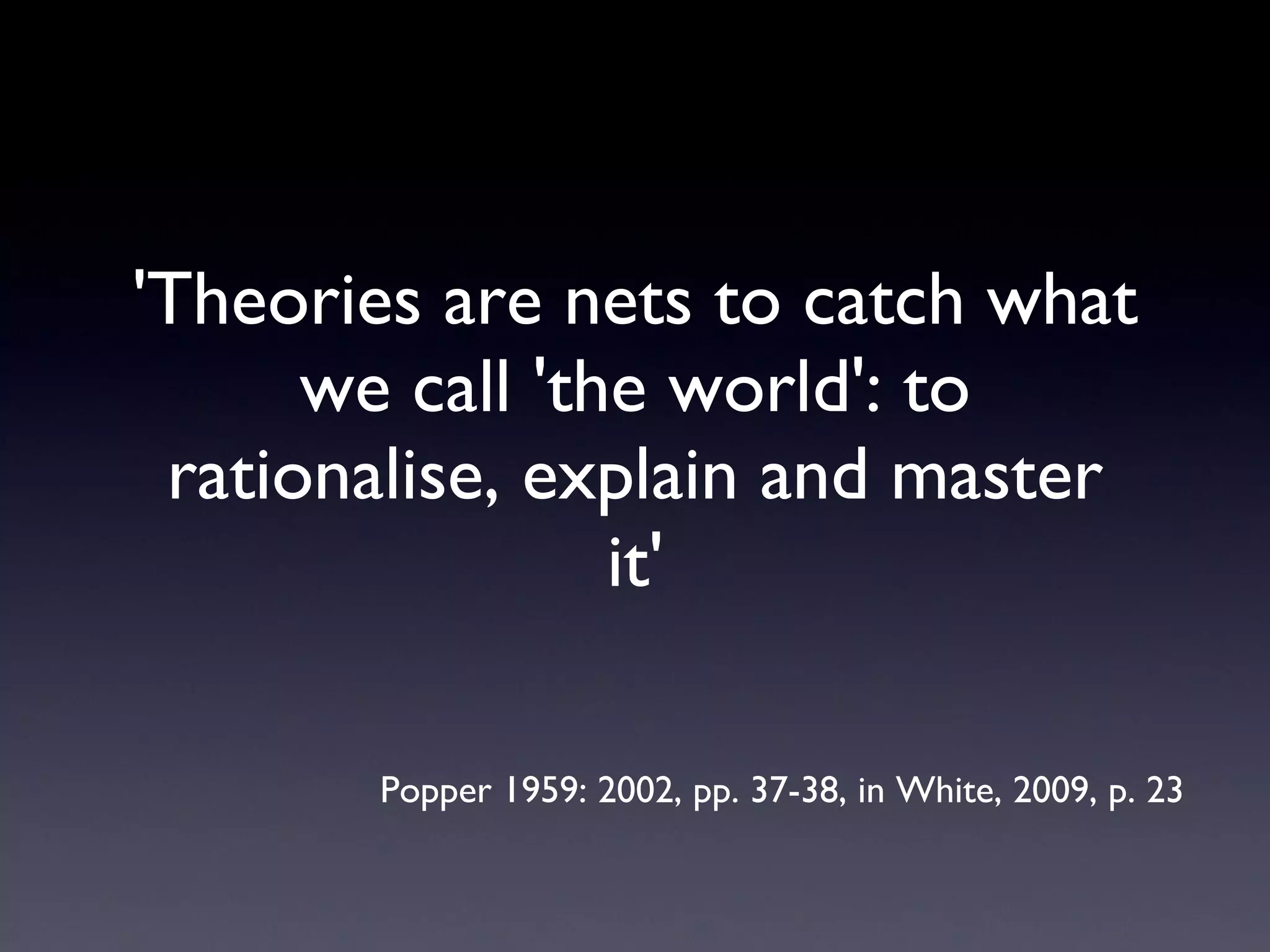 'Theories are nets to catch what we call 'the world': to rationalise, explain and master it' Popper 1959: 2002, pp. 37-38, in White, 2009, p. 23 