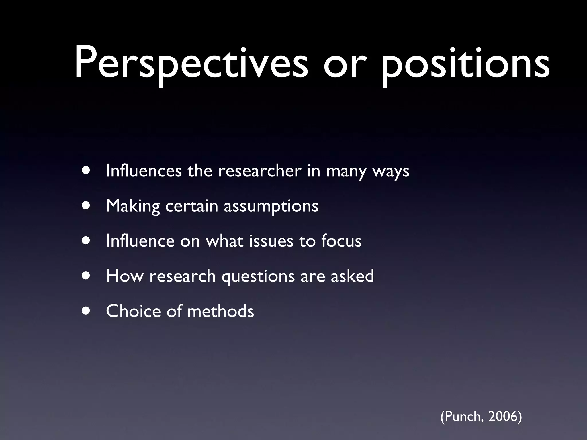 Perspectives or positions Influences the researcher in many ways Making certain assumptions Influence on what issues to focus How research questions are asked Choice of methods (Punch, 2006) 