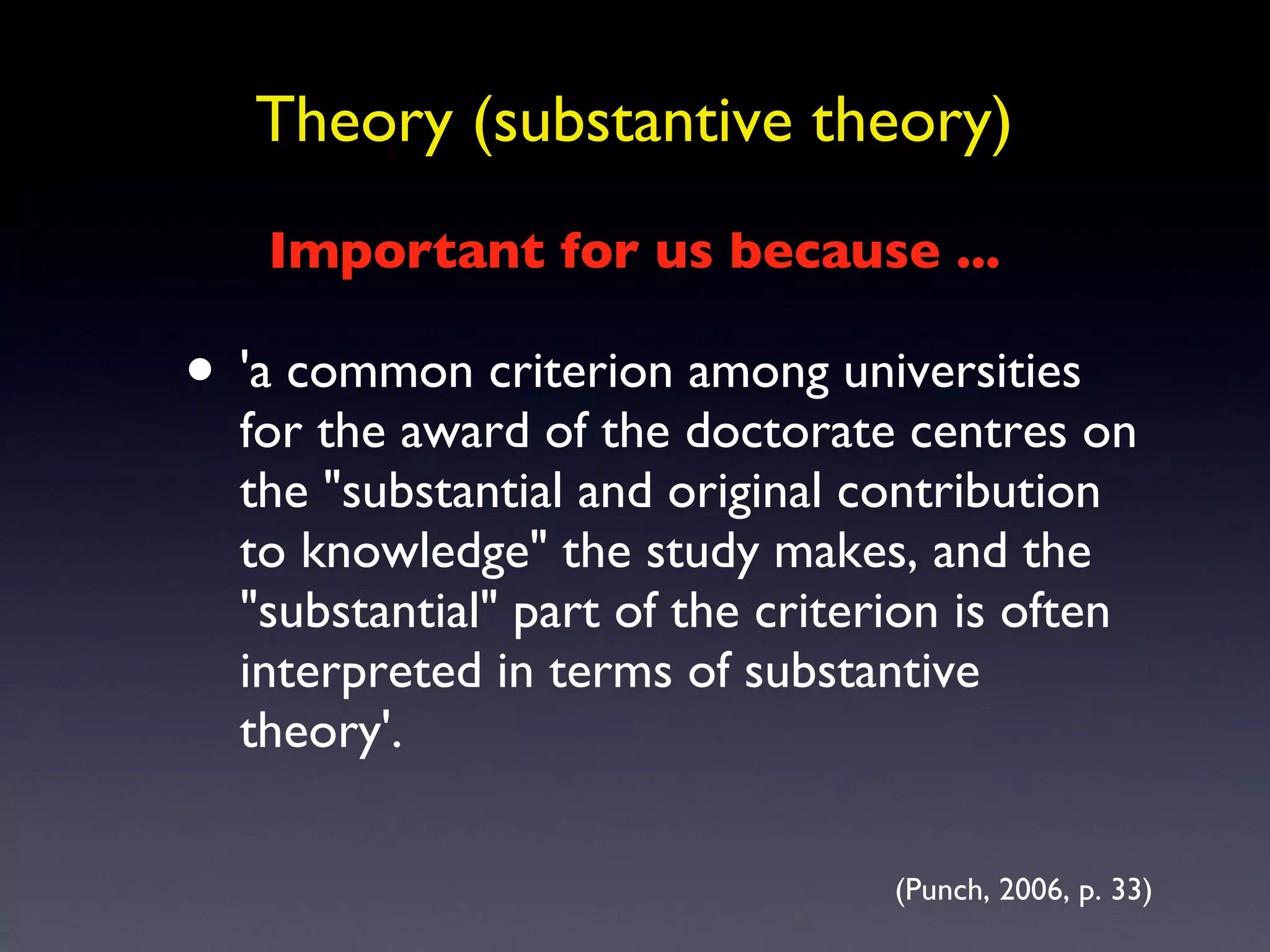 Theory (substantive theory) 'a common criterion among universities for the award of the doctorate centres on the &quot;substantial and original contribution to knowledge&quot; the study makes, and the &quot;substantial&quot; part of the criterion is often interpreted in terms of substantive theory'.  (Punch, 2006, p. 33) Important for us because ... 