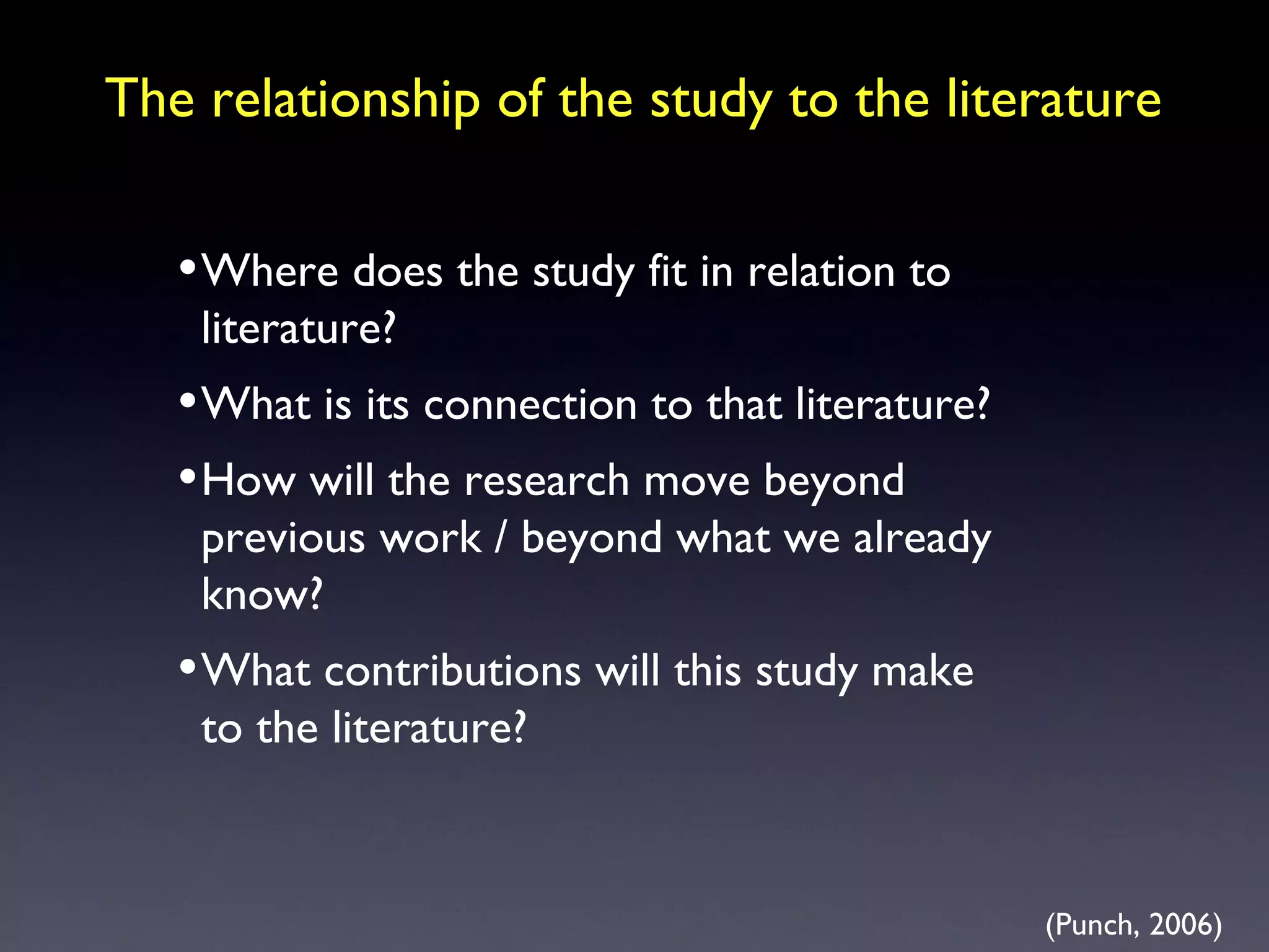The relationship of the study to the literature Where does the study fit in relation to literature? What is its connection to that literature? How will the research move beyond previous work / beyond what we already know? What contributions will this study make to the literature? (Punch, 2006) 