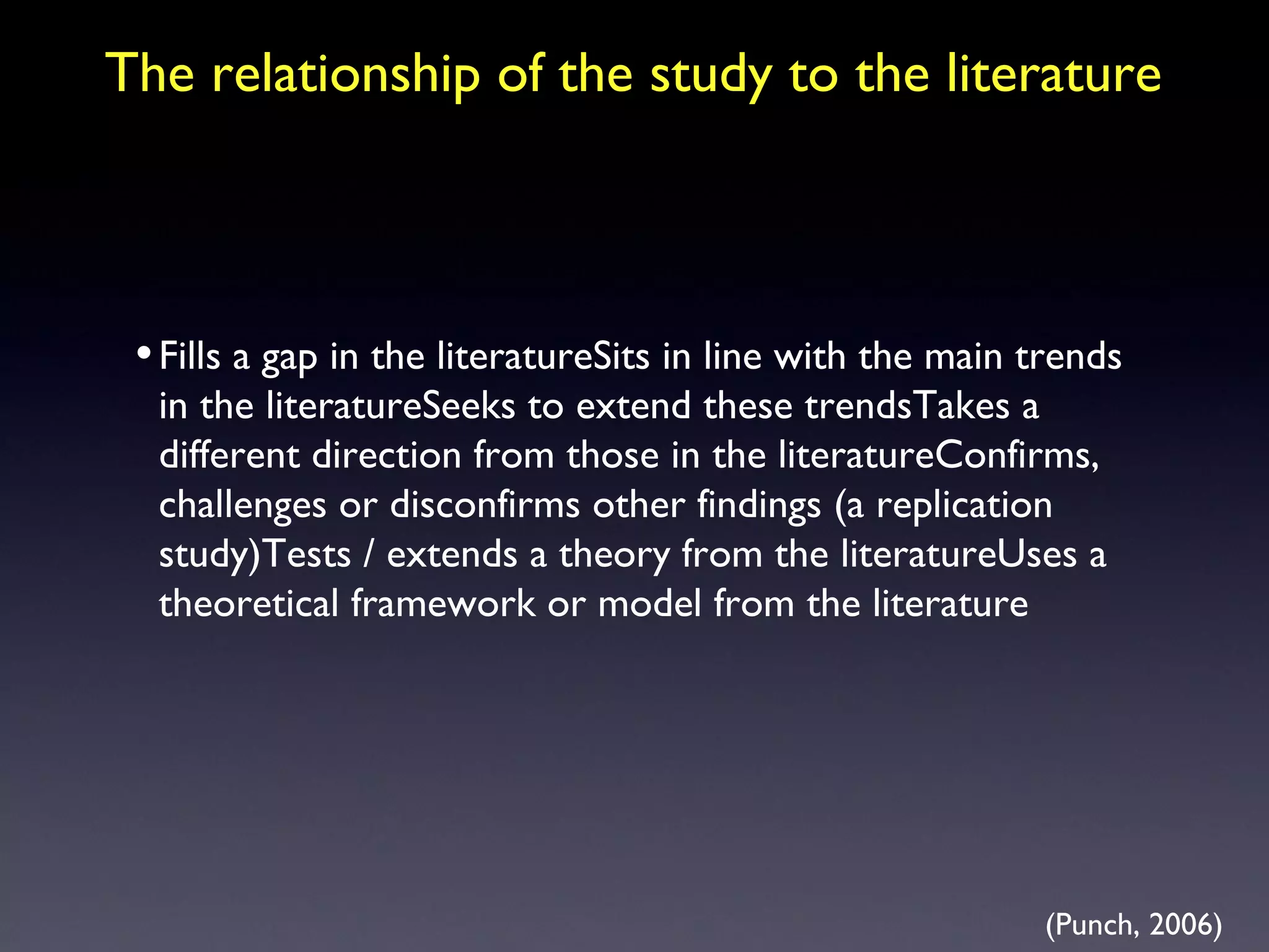 The relationship of the study to the literature Fills a gap in the literatureSits in line with the main trends in the literatureSeeks to extend these trendsTakes a different direction from those in the literatureConfirms, challenges or disconfirms other findings (a replication study)Tests / extends a theory from the literatureUses a theoretical framework or model from the literature (Punch, 2006) 
