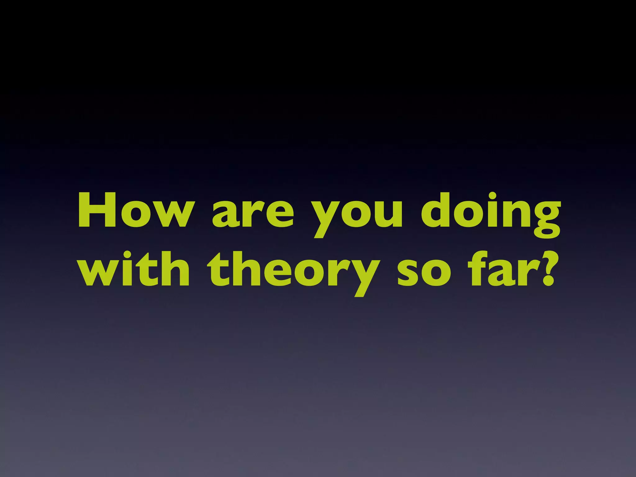 How are you doing with theory so far? 