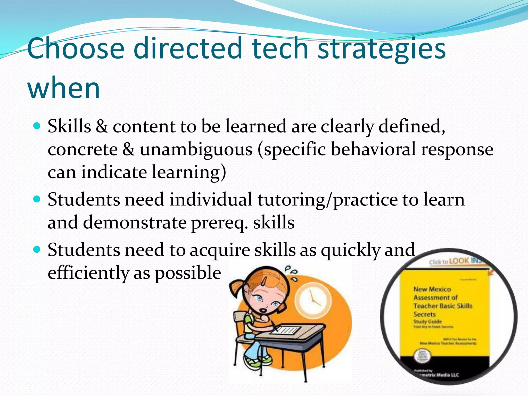 Choose directed tech strategies
when
 Skills & content to be learned are clearly defined,
  concrete & unambiguous (specific behavioral response
  can indicate learning)
 Students need individual tutoring/practice to learn
  and demonstrate prereq. skills
 Students need to acquire skills as quickly and
  efficiently as possible
 