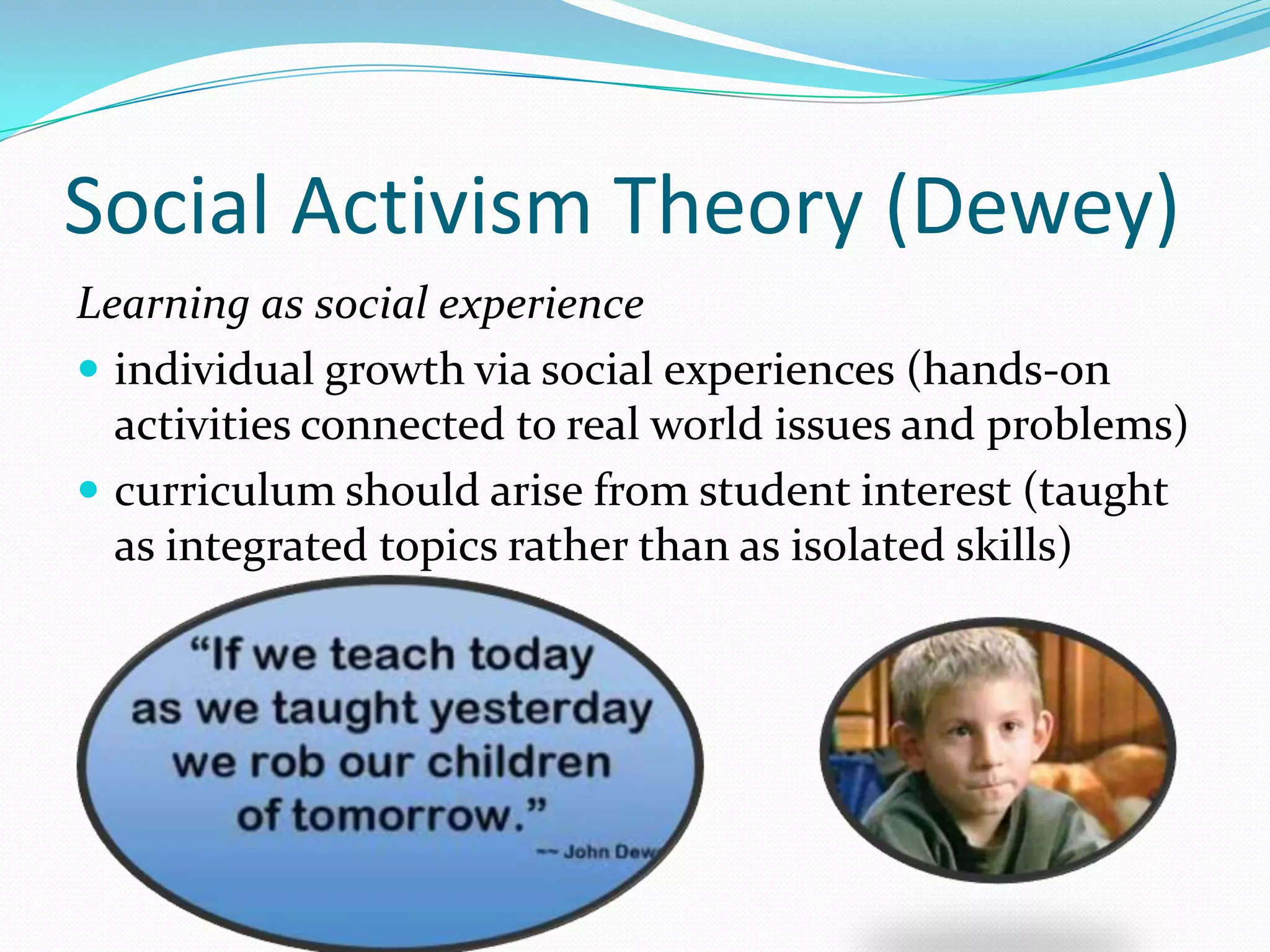 Social Activism Theory (Dewey)
Learning as social experience
 individual growth via social experiences (hands-on
  activities connected to real world issues and problems)
 curriculum should arise from student interest (taught
  as integrated topics rather than as isolated skills)
 