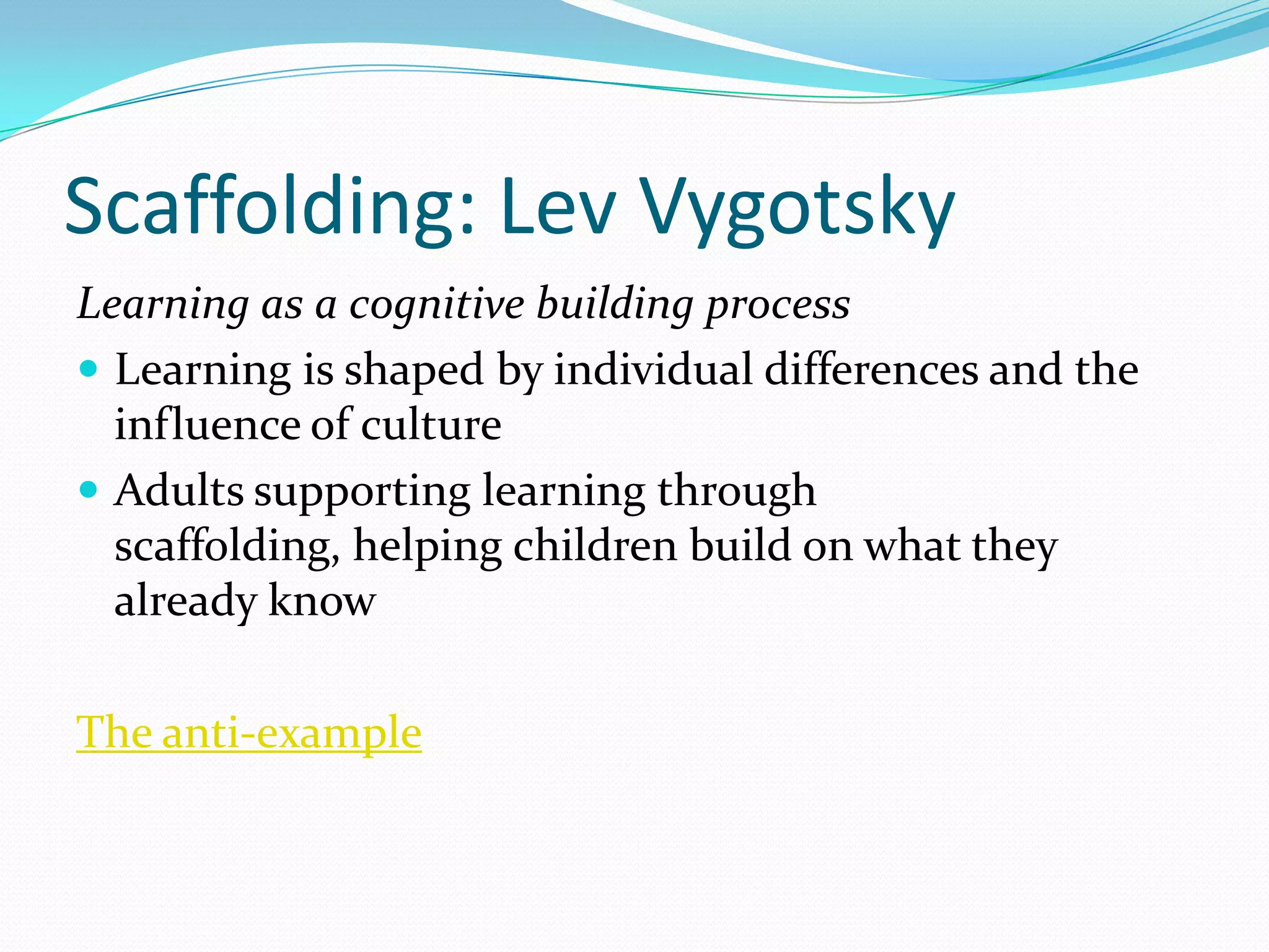 Scaffolding: Lev Vygotsky
Learning as a cognitive building process
 Learning is shaped by individual differences and the
  influence of culture
 Adults supporting learning through
  scaffolding, helping children build on what they
  already know

The anti-example
 