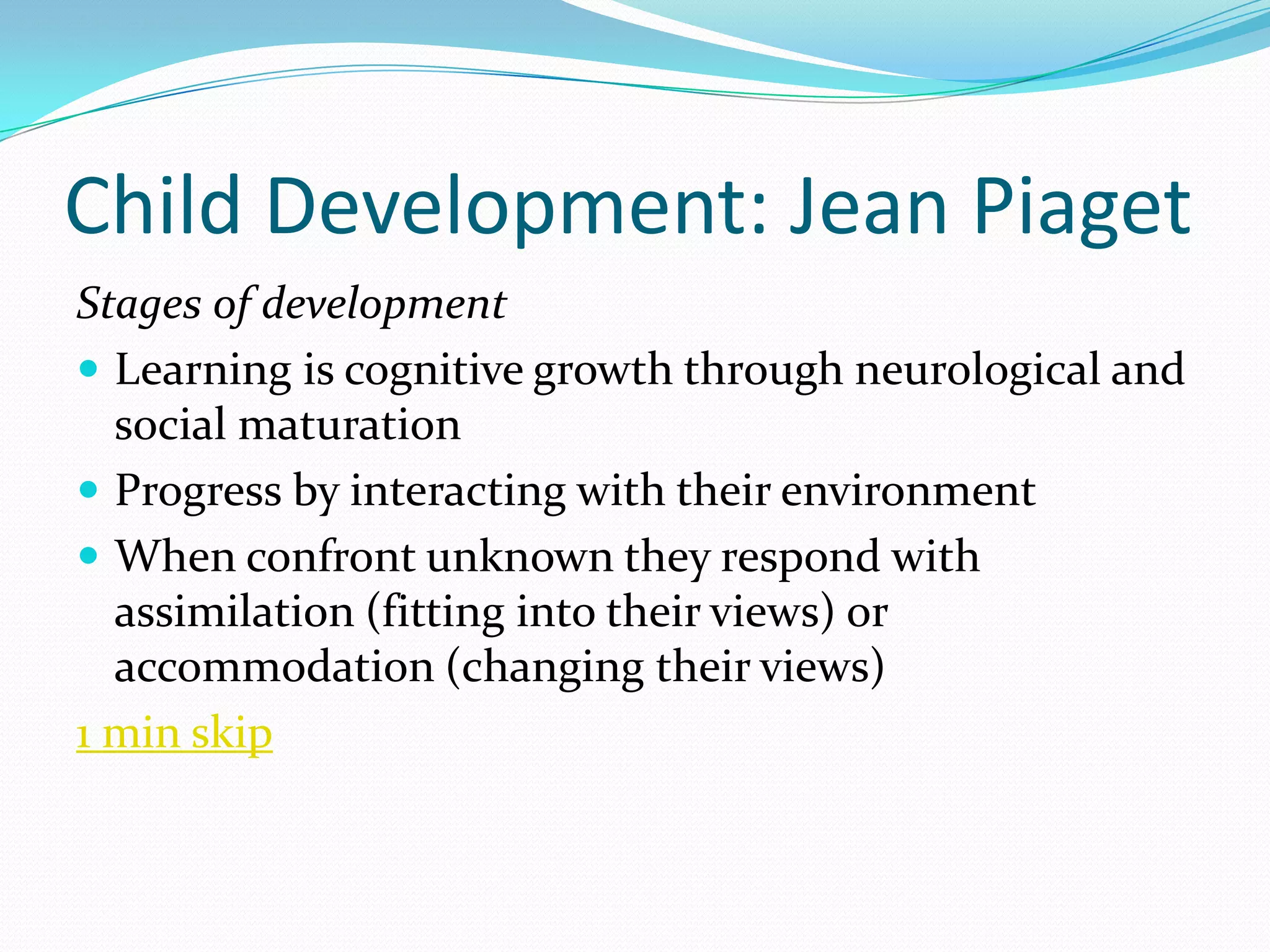 Child Development: Jean Piaget
Stages of development
 Learning is cognitive growth through neurological and
  social maturation
 Progress by interacting with their environment
 When confront unknown they respond with
  assimilation (fitting into their views) or
  accommodation (changing their views)
1 min skip
 