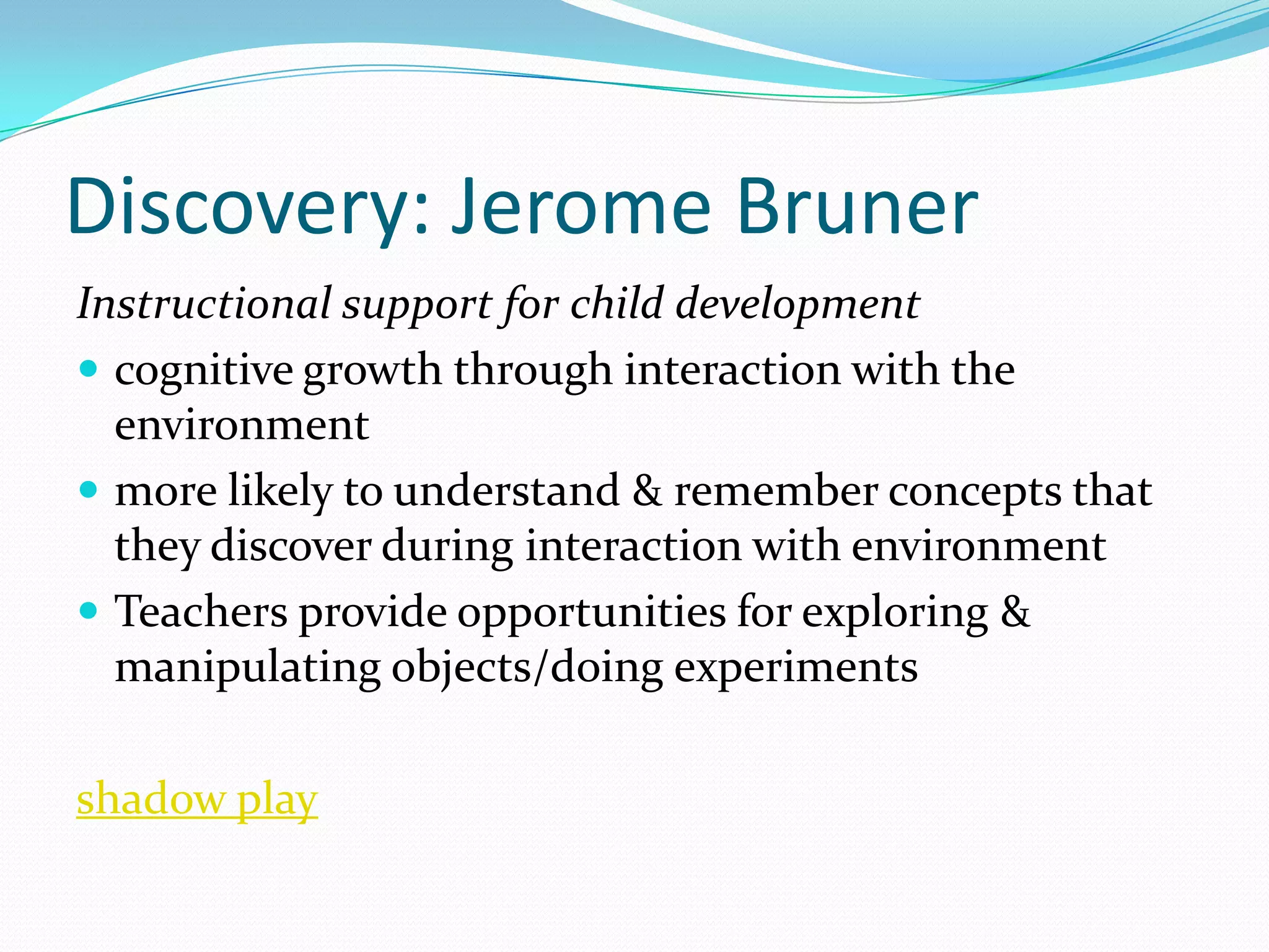 Discovery: Jerome Bruner
Instructional support for child development
 cognitive growth through interaction with the
  environment
 more likely to understand & remember concepts that
  they discover during interaction with environment
 Teachers provide opportunities for exploring &
  manipulating objects/doing experiments

shadow play
 