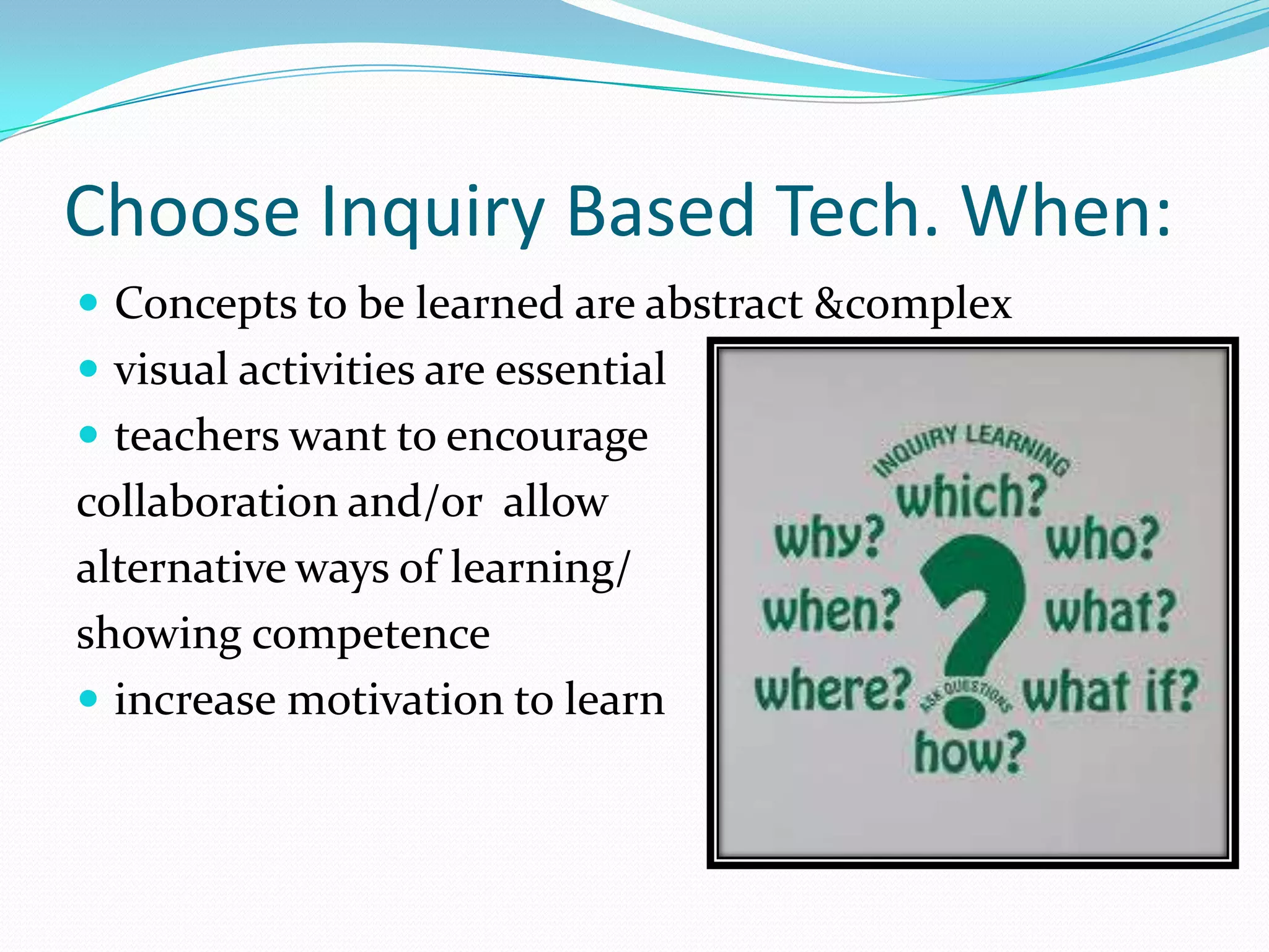 Choose Inquiry Based Tech. When:
 Concepts to be learned are abstract &complex
 visual activities are essential
 teachers want to encourage
collaboration and/or allow
alternative ways of learning/
showing competence
 increase motivation to learn
 