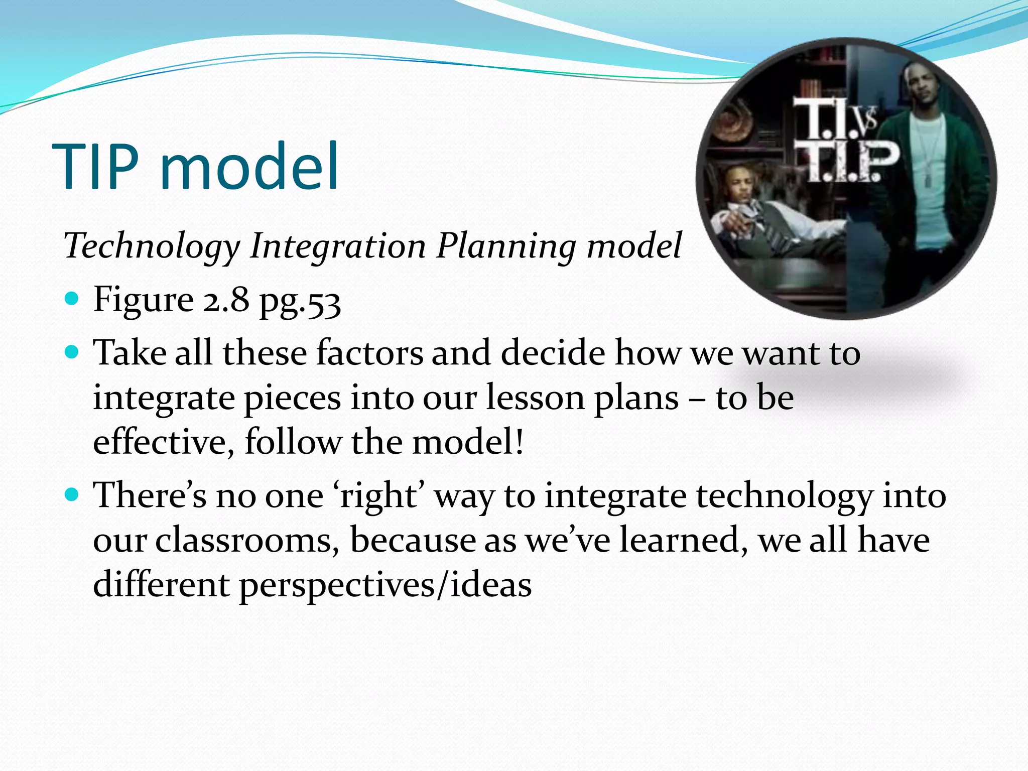 TIP model
Technology Integration Planning model
 Figure 2.8 pg.53
 Take all these factors and decide how we want to
  integrate pieces into our lesson plans – to be
  effective, follow the model!
 There’s no one ‘right’ way to integrate technology into
  our classrooms, because as we’ve learned, we all have
  different perspectives/ideas
 