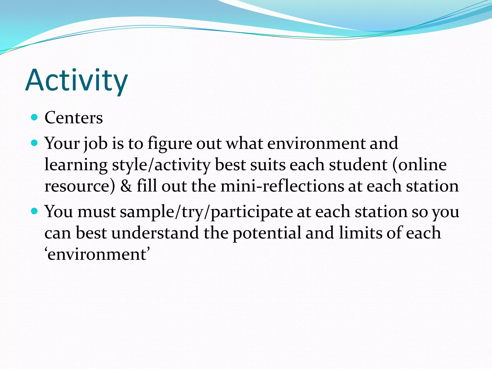 Activity
 Centers
 Your job is to figure out what environment and
  learning style/activity best suits each student (online
  resource) & fill out the mini-reflections at each station
 You must sample/try/participate at each station so you
  can best understand the potential and limits of each
  ‘environment’
 