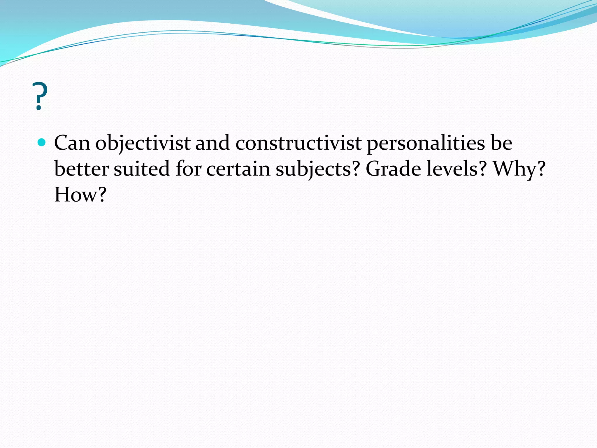 ?
 Can objectivist and constructivist personalities be
    better suited for certain subjects? Grade levels? Why?
    How?
 