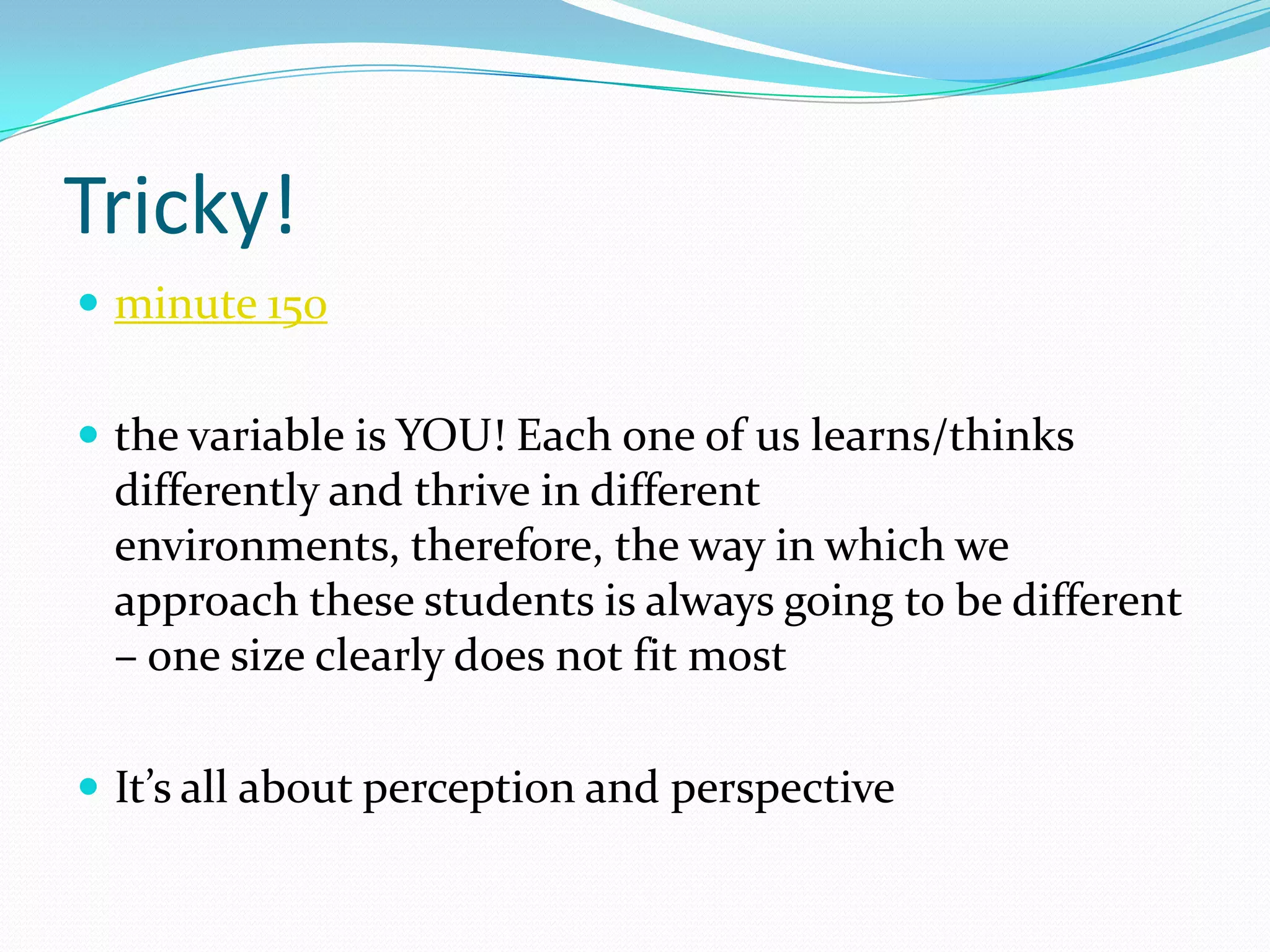 Tricky!
 minute 150


 the variable is YOU! Each one of us learns/thinks
  differently and thrive in different
  environments, therefore, the way in which we
  approach these students is always going to be different
  – one size clearly does not fit most

 It’s all about perception and perspective
 