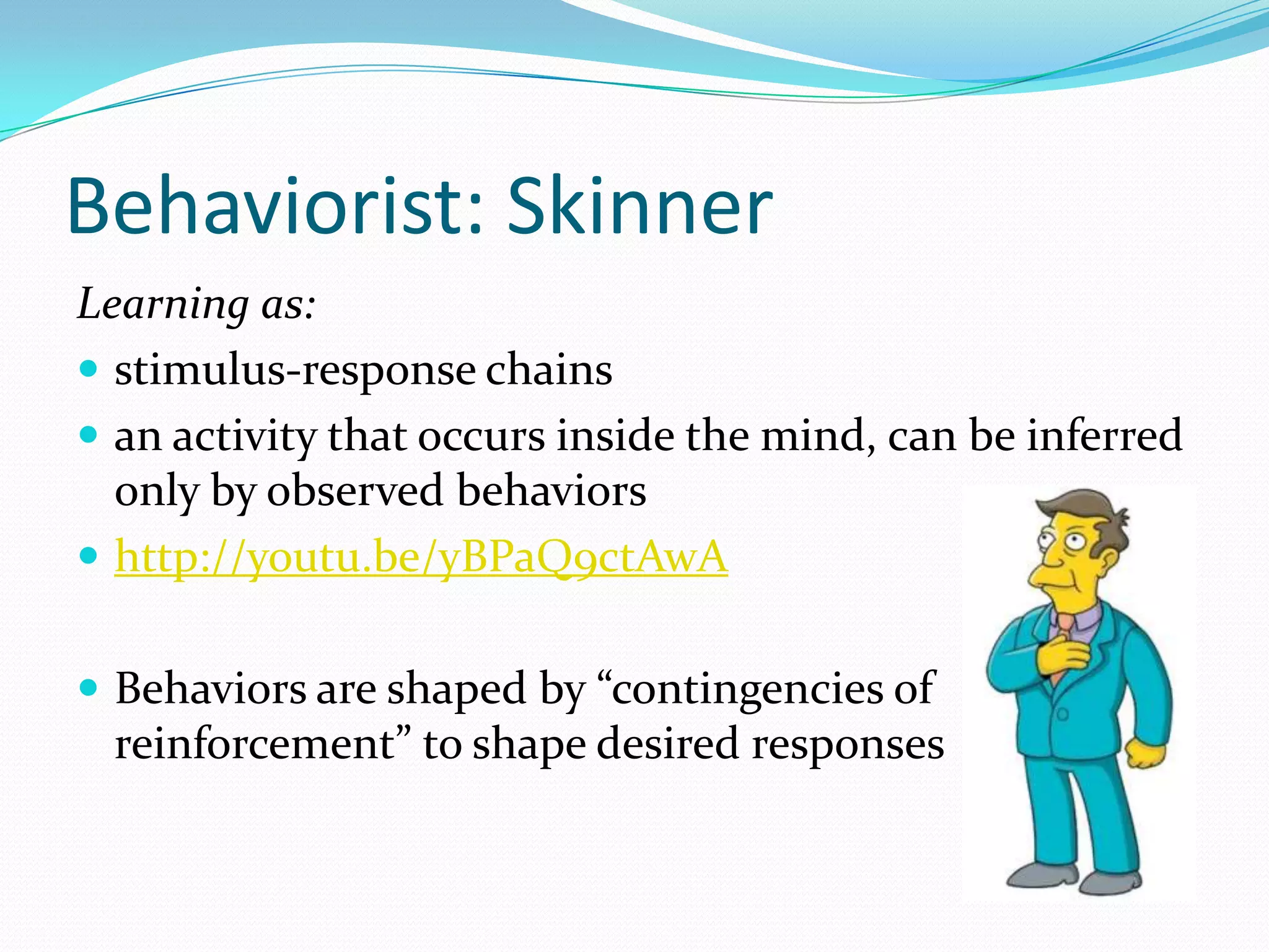 Behaviorist: Skinner
Learning as:
 stimulus-response chains
 an activity that occurs inside the mind, can be inferred
  only by observed behaviors
 http://youtu.be/yBPaQ9ctAwA


 Behaviors are shaped by “contingencies of
 reinforcement” to shape desired responses
 