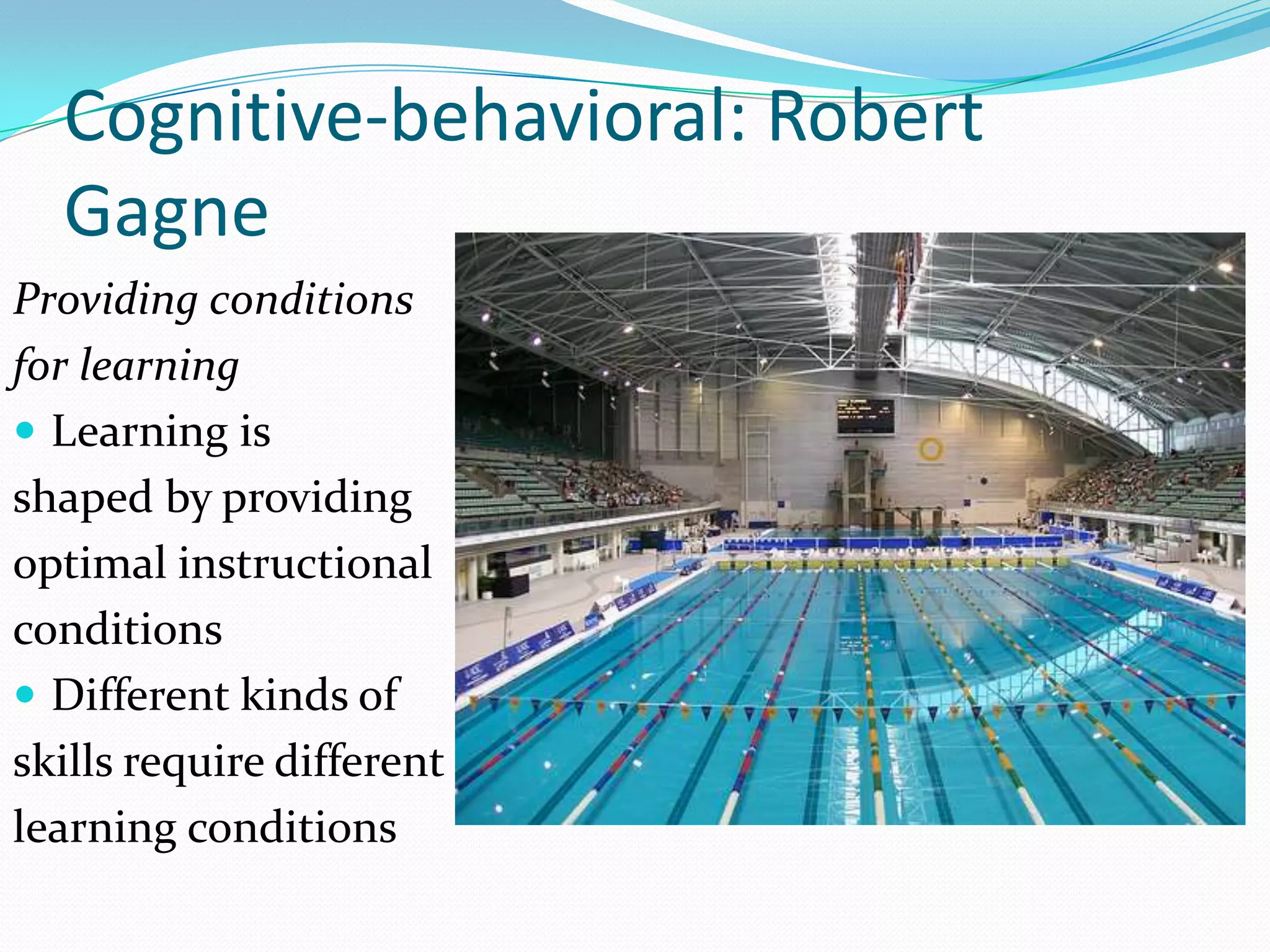 Cognitive-behavioral: Robert
  Gagne
Providing conditions
for learning
 Learning is
shaped by providing
optimal instructional
conditions
 Different kinds of
skills require different
learning conditions
 