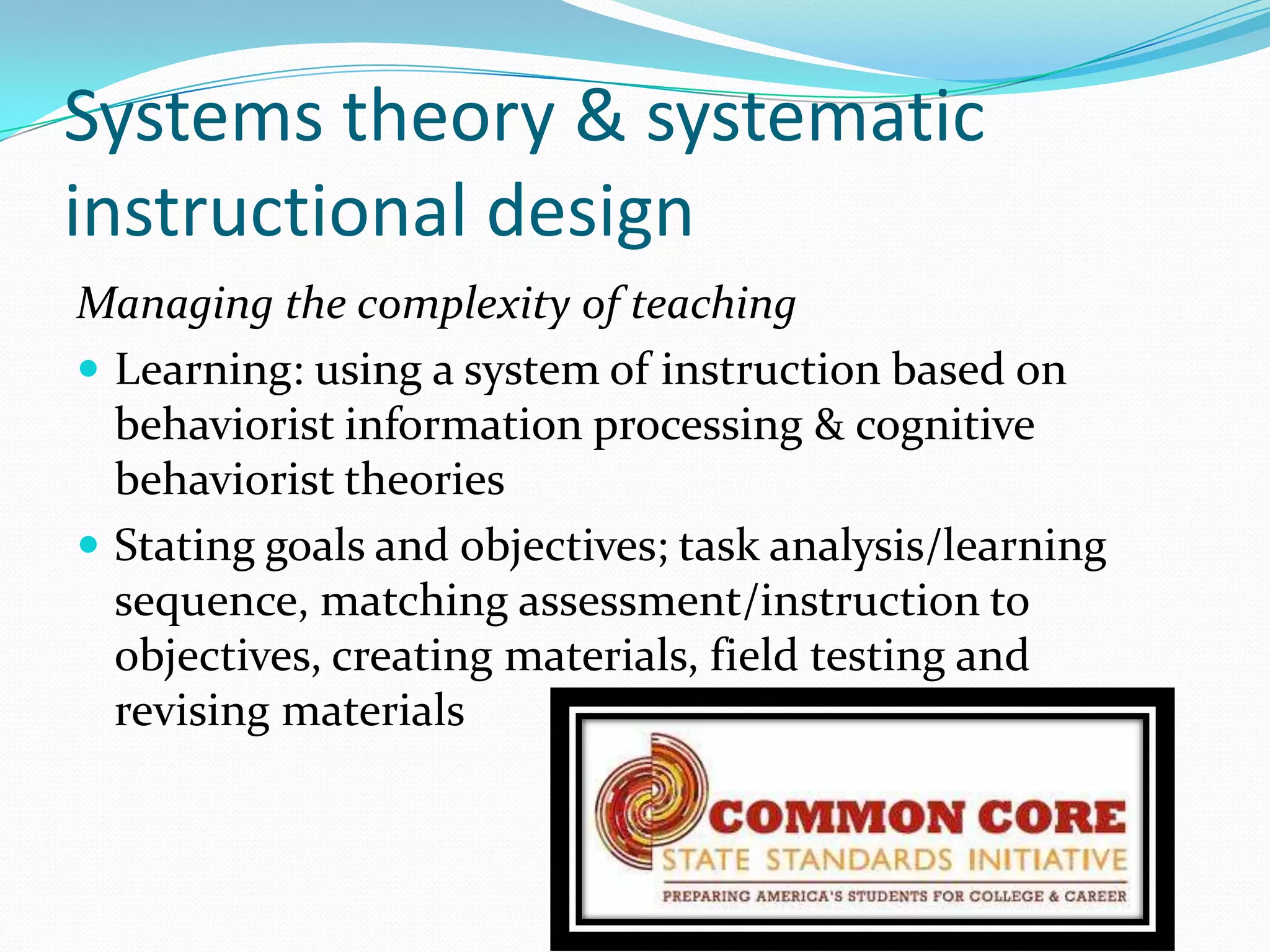 Systems theory & systematic
instructional design
Managing the complexity of teaching
 Learning: using a system of instruction based on
  behaviorist information processing & cognitive
  behaviorist theories
 Stating goals and objectives; task analysis/learning
  sequence, matching assessment/instruction to
  objectives, creating materials, field testing and
  revising materials
 