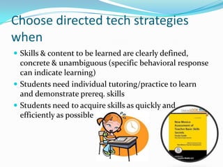 Choose directed tech strategies
when
 Skills & content to be learned are clearly defined,
  concrete & unambiguous (specific behavioral response
  can indicate learning)
 Students need individual tutoring/practice to learn
  and demonstrate prereq. skills
 Students need to acquire skills as quickly and
  efficiently as possible
 