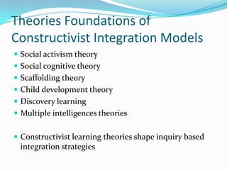 Theories Foundations of
Constructivist Integration Models
 Social activism theory
 Social cognitive theory
 Scaffolding theory
 Child development theory
 Discovery learning
 Multiple intelligences theories


 Constructivist learning theories shape inquiry based
 integration strategies
 