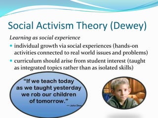 Social Activism Theory (Dewey)
Learning as social experience
 individual growth via social experiences (hands-on
  activities connected to real world issues and problems)
 curriculum should arise from student interest (taught
  as integrated topics rather than as isolated skills)
 