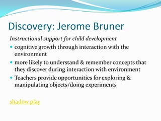 Discovery: Jerome Bruner
Instructional support for child development
 cognitive growth through interaction with the
  environment
 more likely to understand & remember concepts that
  they discover during interaction with environment
 Teachers provide opportunities for exploring &
  manipulating objects/doing experiments

shadow play
 