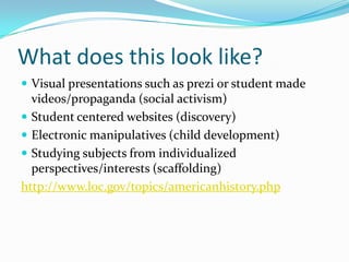 What does this look like?
 Visual presentations such as prezi or student made
  videos/propaganda (social activism)
 Student centered websites (discovery)
 Electronic manipulatives (child development)
 Studying subjects from individualized
  perspectives/interests (scaffolding)
http://www.loc.gov/topics/americanhistory.php
 