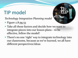 TIP model
Technology Integration Planning model
 Figure 2.8 pg.53
 Take all these factors and decide how we want to
  integrate pieces into our lesson plans – to be
  effective, follow the model!
 There’s no one ‘right’ way to integrate technology into
  our classrooms, because as we’ve learned, we all have
  different perspectives/ideas
 