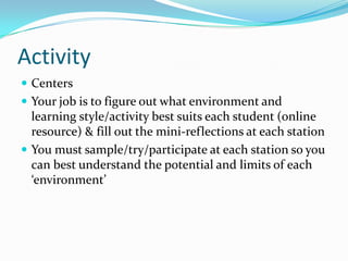 Activity
 Centers
 Your job is to figure out what environment and
  learning style/activity best suits each student (online
  resource) & fill out the mini-reflections at each station
 You must sample/try/participate at each station so you
  can best understand the potential and limits of each
  ‘environment’
 
