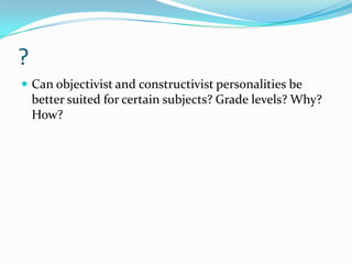 ?
 Can objectivist and constructivist personalities be
    better suited for certain subjects? Grade levels? Why?
    How?
 
