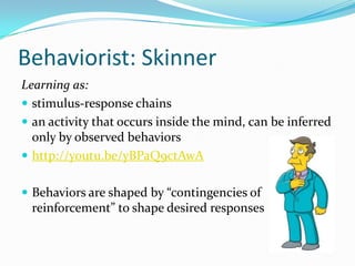Behaviorist: Skinner
Learning as:
 stimulus-response chains
 an activity that occurs inside the mind, can be inferred
  only by observed behaviors
 http://youtu.be/yBPaQ9ctAwA


 Behaviors are shaped by “contingencies of
 reinforcement” to shape desired responses
 