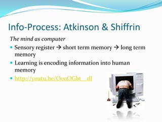 Info-Process: Atkinson & Shiffrin
The mind as computer
 Sensory register  short term memory  long term
  memory
 Learning is encoding information into human
  memory
 http://youtu.be/O0oOGbt__dI
 