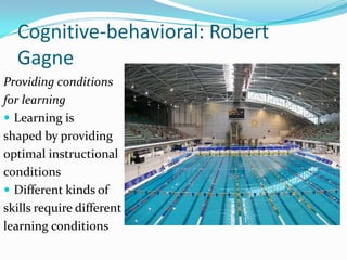 Cognitive-behavioral: Robert
  Gagne
Providing conditions
for learning
 Learning is
shaped by providing
optimal instructional
conditions
 Different kinds of
skills require different
learning conditions
 